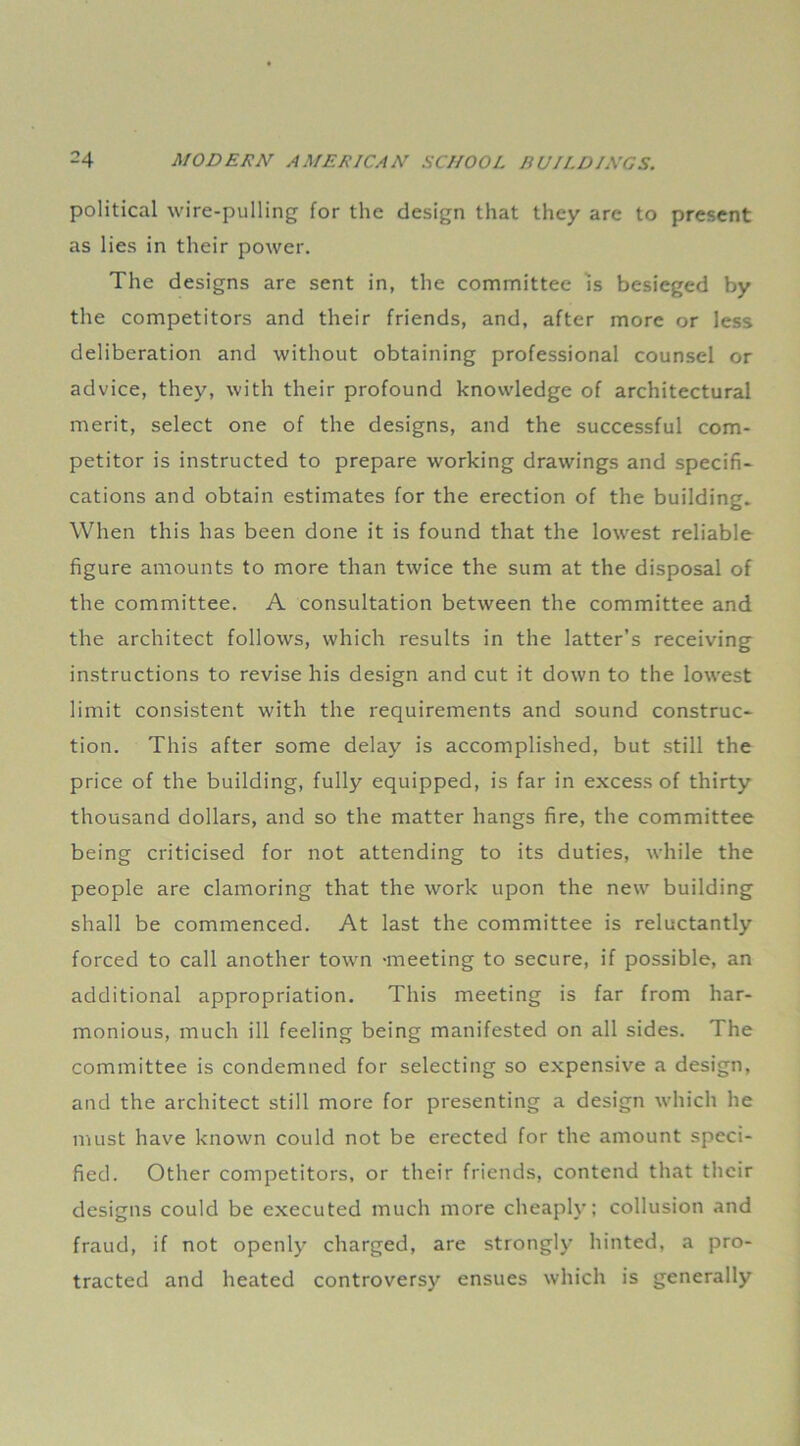 political wire-pulling for the design that they are to present as lies in their power. The designs are sent in, the committee is besieged by the competitors and their friends, and, after more or less deliberation and without obtaining professional counsel or advice, they, with their profound knowledge of architectural merit, select one of the designs, and the successful com- petitor is instructed to prepare working drawings and specifi- cations and obtain estimates for the erection of the building. When this has been done it is found that the lowest reliable figure amounts to more than twice the sum at the disposal of the committee. A consultation between the committee and the architect follows, which results in the latter’s receiving instructions to revise his design and cut it down to the lowest limit consistent with the requirements and sound construc- tion. This after some delay is accomplished, but still the price of the building, fully equipped, is far in excess of thirty thousand dollars, and so the matter hangs fire, the committee being criticised for not attending to its duties, while the people are clamoring that the work upon the new building shall be commenced. At last the committee is reluctantly forced to call another town -meeting to secure, if possible, an additional appropriation. This meeting is far from har- monious, much ill feeling being manifested on all sides. The committee is condemned for selecting so expensive a design, and the architect still more for presenting a design which he must have known could not be erected for the amount speci- fied. Other competitors, or their friends, contend that their designs could be executed much more cheaply; collusion and fraud, if not openly charged, are strongly hinted, a pro- tracted and heated controversy ensues which is generally