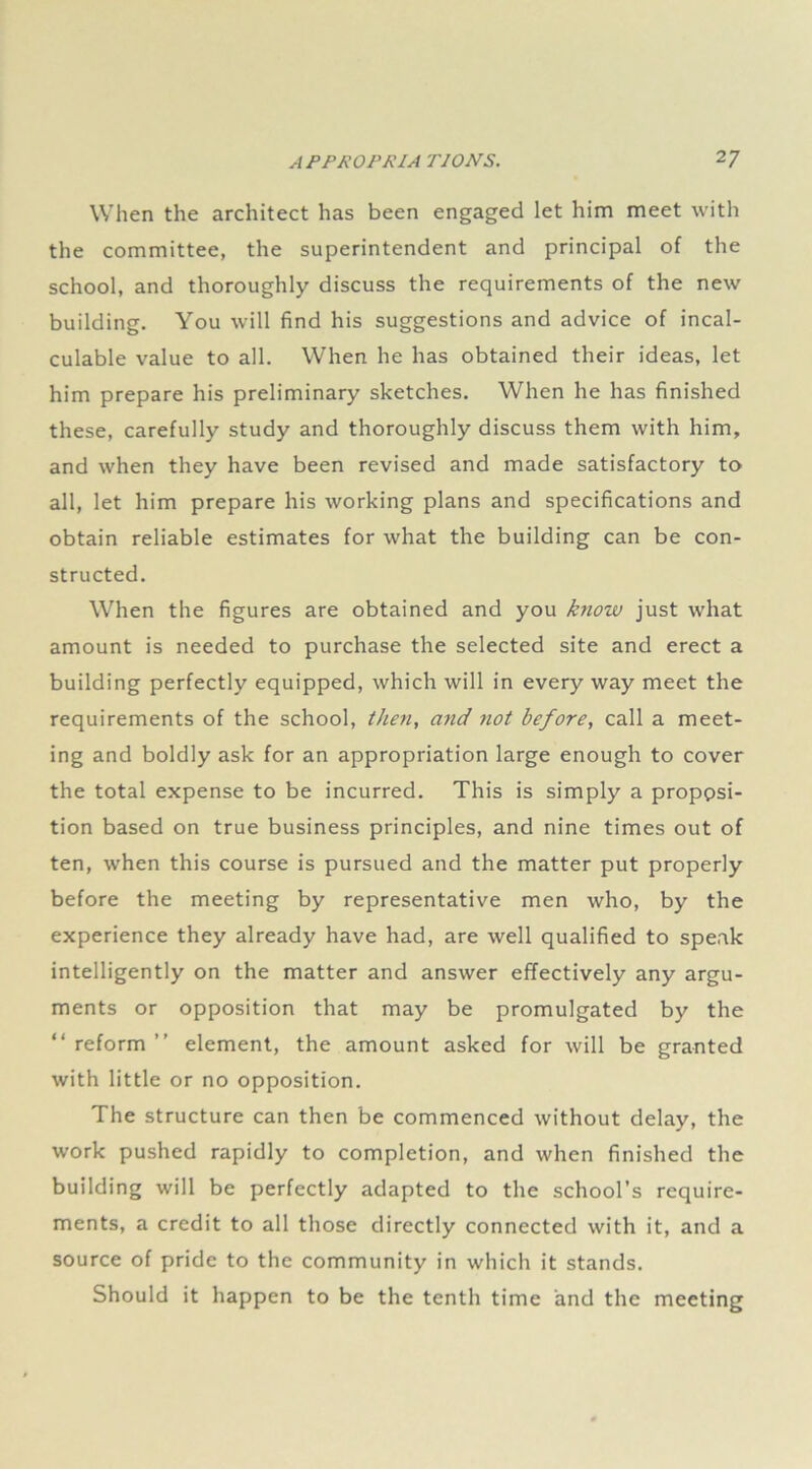 When the architect has been engaged let him meet with the committee, the superintendent and principal of the school, and thoroughly discuss the requirements of the new building. You will find his suggestions and advice of incal- culable value to all. When he has obtained their ideas, let him prepare his preliminary sketches. When he has finished these, carefully study and thoroughly discuss them with him, and when they have been revised and made satisfactory to all, let him prepare his working plans and specifications and obtain reliable estimates for what the building can be con- structed. When the figures are obtained and you k?iow just what amount is needed to purchase the selected site and erect a building perfectly equipped, which will in every way meet the requirements of the school, then, and not before, call a meet- ing and boldly ask for an appropriation large enough to cover the total expense to be incurred. This is simply a proppsi- tion based on true business principles, and nine times out of ten, when this course is pursued and the matter put properly before the meeting by representative men who, by the experience they already have had, are well qualified to speak intelligently on the matter and answer effectively any argu- ments or opposition that may be promulgated by the “ reform ” element, the amount asked for will be granted with little or no opposition. The structure can then be commenced without delay, the work pushed rapidly to completion, and when finished the building will be perfectly adapted to the school’s require- ments, a credit to all those directly connected with it, and a source of pride to the community in which it stands. Should it happen to be the tenth time and the meeting