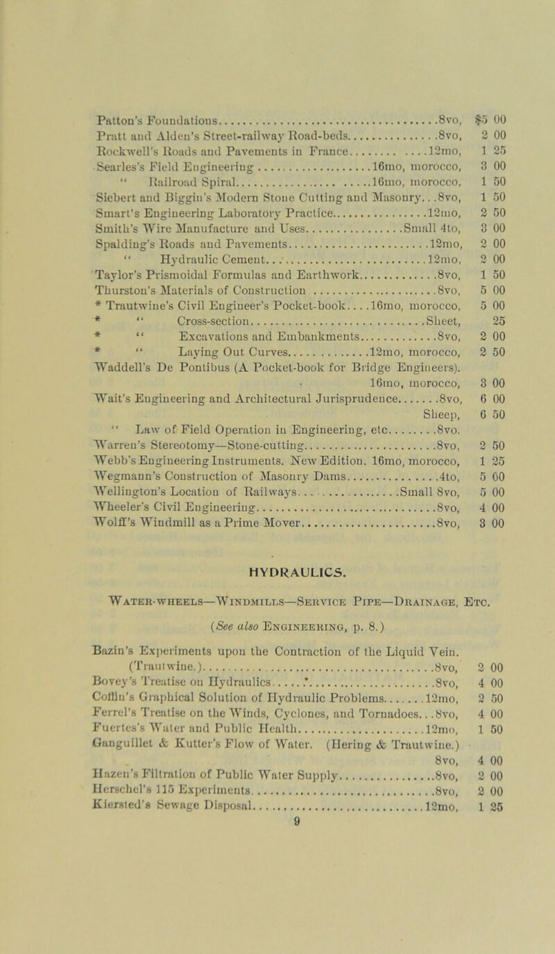 Patton’s Foundations 8vo, $5 Pratt and Aldeu’s Street-railway Road-beds 8vo, 2 Rockwell’s Roads and Pavements in France 12mo, 1 Searles’s Field Engineering 16mo, morocco, 3 “ Railroad Spiral lGmo, morocco. 1 Siebert and Biggin's Modem Stone Cutting and Masonry.. ,8vo, 1 Smart’s Engineering Laboratory Practice 12mo, 2 Smith’s Wire Manufacture and Uses Small 4to, 3 Spalding’s Roads and Pavements 12mo, 2 “ Hydraulic Cement 12mo, 2 Taylor’s Prismoidal Formulas and Earthwork 8vo, 1 Thurston’s Materials of Construction 8vo, 5 * Trautwiue’s Civil Engineer's Pocket-book... ,16mo, morocco, 5 * “ Cross-section Sheet, “ Excavations and Embankments 8vo, 2 “ Laying Out Curves 12mo, morocco, 2 Waddell's De Pontibus (A Pocket-book for Bridge Engineers). • 16mo, morocco, 3 Wait’s Engineering and Architectural Jurisprudence 8vo, 6 Sheep, G “ Law of Field Operation in Engineering, etc 8vo. Warren’s Stereotomy—Stone-cutting 8vo, 2 Webb’s Engineering Instruments. New Edition. 16mo, morocco, 1 Wegmann’s Construction of Masonry Dams 4to, 5 Wellington’s Location of Railways. Small 8vo, 5 Wheeler’s Civil Engineering 8vo, 4 Wolff’s Windmill as a Prime Mover 8vo, 3 HYDRAULICS. Water-wheels—Windmills—Service Pipe—Drainage, Etc. (See also Engineering, p. 8.) Bazin’s Experiments upon the Contraction of the Liquid Vein. (Traulwine.) 8vo, 2 Bovey’s Treatise on Hydraulics .* 8vo, 4 Collin’s Graphical Solution of Hydraulic Problems 12mo, 2 Ferrel’s Treatise on the Winds, Cyclones, and Tornadoes.. .8vo, 4 Fuertes’s Water and Public Health 12mo, 1 Ganguillet A Kutter's Flow of Water. (Hering & Trautwine.) 8vo, 4 Hazeu’s Filtration of Public Water Supply 8vo, 2 Herschel’s 115 Experiments 8vo, 2 Kiersted’s Sewage Disposal 12mo, 1 00 00 25 00 50 50 50 00 00 00 50 00 00 25 00 50 00 00 50 50 25 00 00 00 00 00 00 50 00 50 00 00 00 25
