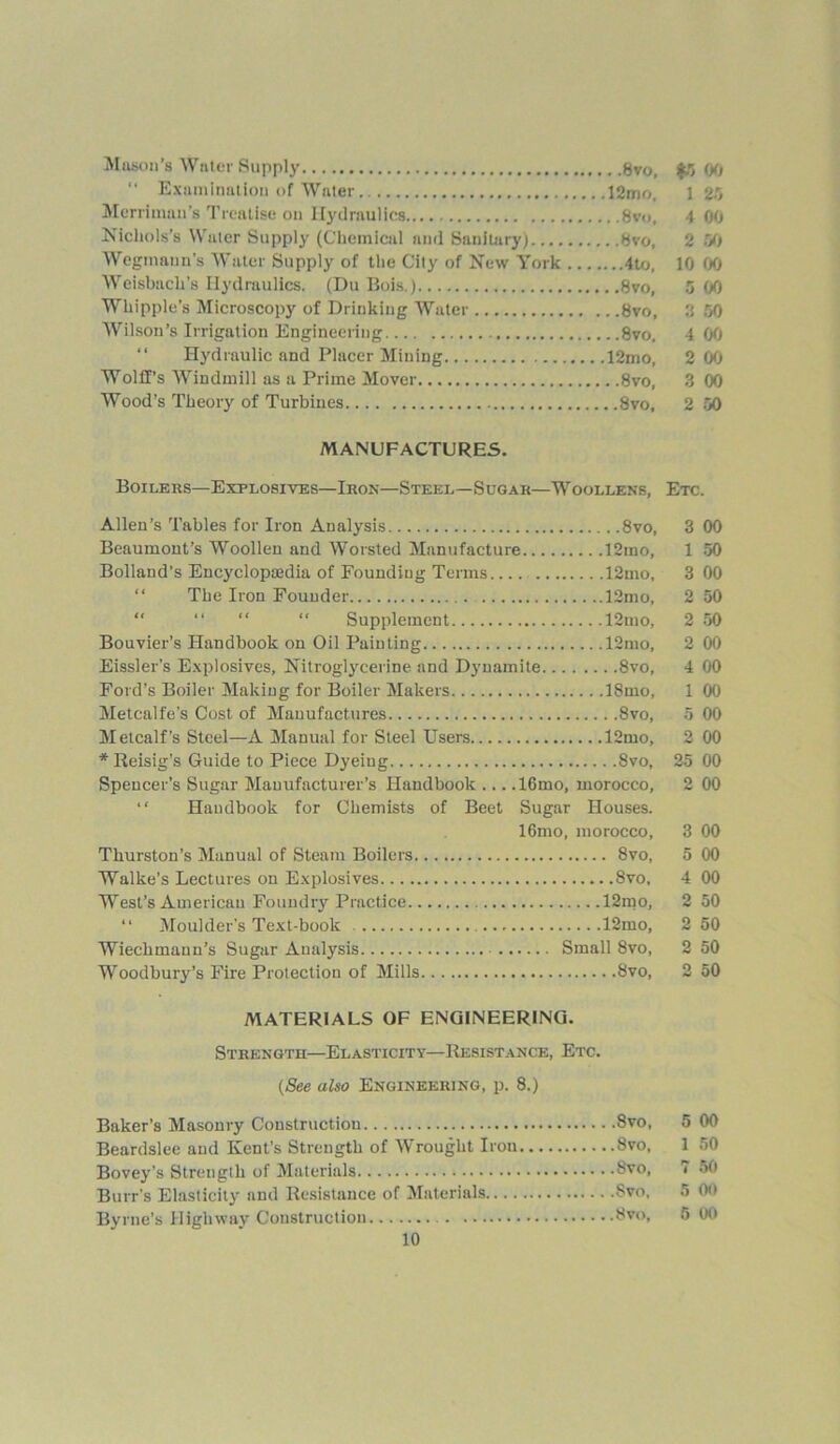 Mason's Water Supply 8vo, $5 00 “ Examination of Water 12mo, 1 25 Merriman’s Treatise on Hydraulics 8vo, 4 00 Nichols’s Water Supply (Chemical and Sanitary) 8vo, 2 50 Wegmann’s Water Supply of the City of New York 4to, 10 00 Weisbach’s Hydraulics. (Du Bois.) 8vo, 5 00 Whipple’s Microscopy of Drinking Water 8vo, 3 50 Wilson’s Irrigation Engineering 8vo. 4 00 “ Hydraulic and Placer Mining 12mo, 2 00 Wolff’s Windmill as a Prime Mover 8vo, 3 00 Wood’s Theory of Turbines 8vo, 2 50 MANUFACTURES. Boilers—Explosives—Iron—Steel—Sugar—Woollens, Etc. Allen’s Tables for Iron Analysis 8vo, 3 00 Beaumont’s Woollen and Worsted Manufacture 12mo, 1 50 Bolland’s Encyclopaedia of Founding Terms 12mo, 3 00 “ The Iron Founder 12mo, 2 50 “ “ “ “ Supplement 12mo, 2 50 Bouvier’s Handbook on Oil Painting 12nto, 2 00 Eissler’s Explosives, Nitroglycerine and Dynamite 8vo, 4 00 Ford’s Boiler Making for Boiler Makers 18mo, 1 00 Metcalfe’s Cost of Manufactures 8vo, 5 00 Metcalf’s Steel—A Manual for Steel Users 12mo, 2 00 * Reisig’s Guide to Piece Dyeing 8vo, 25 00 Spencer’s Sugar Manufacturer’s Handbook ... .16mo, morocco, 2 00 “ Handbook for Chemists of Beet Sugar Houses. 16mo, morocco, 3 00 Thurston’s Manual of Steam Boilers 8vo, 5 00 Walke’s Lectures on Explosives 8vo, 4 00 West’s American Foundry Practice 12mo, 2 50 “ Moulder’s Text-book 12mo, 2 50 Wiechmann’s Sugar Analysis Small 8vo, 2 50 Woodbury’s Fire Protection of Mills 8vo, 2 50 MATERIALS OF ENGINEERING. Strength—Elasticity—Resistance, Etc. (See also Engineering, p. 8.) Baker’s Masonry Construction 8vo, 5 00 Beardslee and Kent’s Strength of Wrought Iron 8vo, 1 50 Bovey’s Strength of Materials 8vo, 7 50 Burr’s Elasticity and Resistance of Materials Svo, 5 00 Byrne’s Highway Construction 8vo, 5 00
