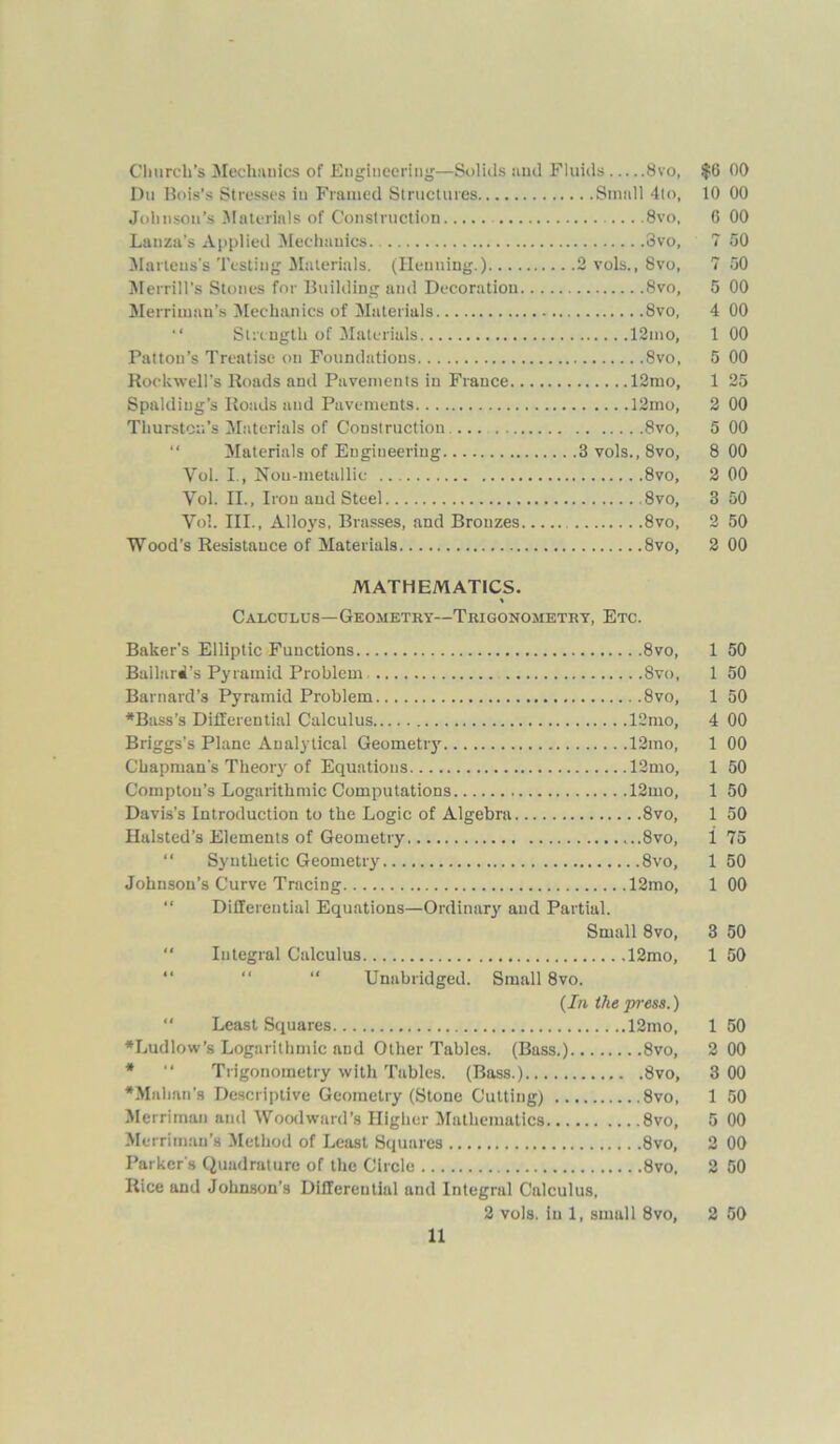 Church’s Mechanics of Engineering—Solids and Fluids 8vo, $0 00 Dti Bois’s Stresses in Framed Structures Small 4to, 10 00 Johnson’s Materials of Construction 8vo, 6 00 Lanza’s Applied Mechanics. 3vo, 7 50 Martens's Testing Materials. (Henning.) 2 vols., 8vo, 7 50 Merrill’s Stones for Building and Decoration 8vo, 5 00 Merriman’s Mechanics of Materials 8vo, 4 00 “ Strength of Materials 12mo, 1 00 Pattou’s Treatise on Foundations 8vo, 5 00 Rockwell’s Roads and Pavements in France 12mo, 1 25 Spalding’s Roads and Pavements 12mo, 2 00 Thurston's Materials of Construction ... 8vo, 5 00 “ Materials of Engineering 3vols.,8vo, 8 00 Vol. I., Nou-metallic 8vo, 2 00 Vol. II., Iron and Steel 8vo, 3 50 Vol. III., Alloys, Brasses, and Bronzes 8vo, 2 50 Wood's Resistance of Materials 8vo, 2 00 MATHEMATICS. % Calculus—Geometry—Trigonometry, Etc. Baker's Elliptic Functions 8vo, 1 50 Ballard's Pyramid Problem 8vo, 1 50 Barnard’s Pyramid Problem 8vo, 1 50 *Bass’s Differential Calculus 12mo, 4 00 Briggs’s Plane Analytical Geometry 12mo, 1 00 Chapman’s Theory of Equations 12mo, 1 50 Compton’s Logarithmic Computations 12mo, 1 50 Davis’s Introduction to the Logic of Algebra 8vo, 1 50 Halsted’s Elements of Geometry ...8vo, 1 75 “ Synthetic Geometry 8vo, 1 50 Johnson’s Curve Tracing 12mo, 1 00 Differential Equations—Ordinary and Partial. Small 8vo, 3 50 “ Integral Calculus 12mo, 1 50 “ Unabridged. Small 8vo. (In the pi'ess.) Least Squares 12mo, 1 50 •Ludlow’s Logarithmic and Other Tables. (Buss.) 8vo, 2 00 * “ Trigonometry with Tables. (Bass.) 8vo, 3 00 •Mahan’s Descriptive Geometry (Stone Cutting) 8vo, 1 50 Merrirnan and Woodward’s Higher Mathematics 8vo, 5 00 Merriman’s Method of Least Squares 8vo, 2 00 Parker's Quadrature of the Circle 8vo, 2 50 Rice and Johnson’s Differential and Integral Calculus, 2 vols. in 1, small 8vo, 2 50