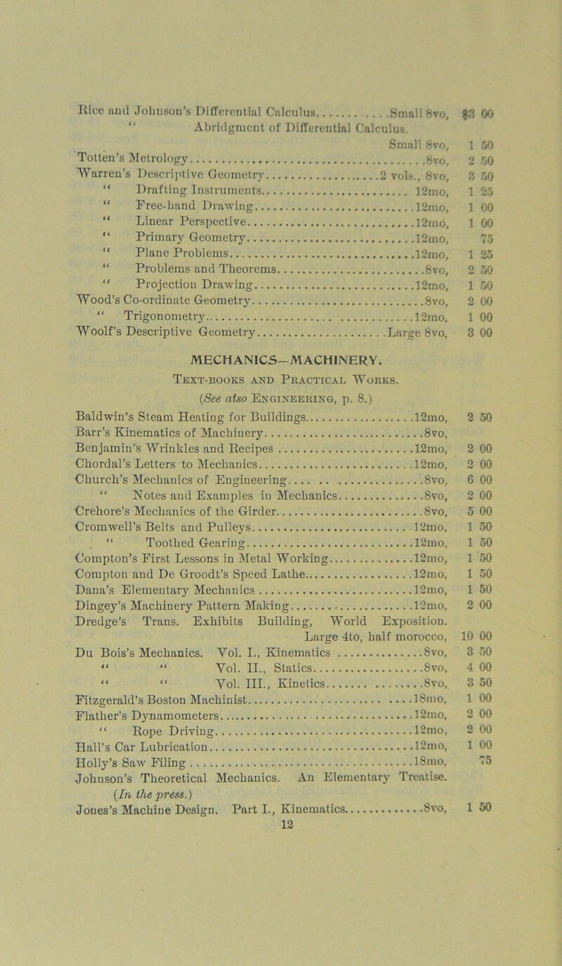 Rice ami Jolmsou’s Differential Calculus Small 8vo, $3 00 Abridgment of Differential Calculus. Small 8vo, 1 50 Totten’s Metrology 8vo, 2 50 Warren’s Descriptive Geometry 2 vols., 8vo, 3 50 “ Drafting Instruments 12mo, 1 25 “ Free-hand Drawing 12mo, 100 “ Linear Perspective 12mo, 1 00 “ Primary Geometry 12mo, 75 “ Plane Problems 12mo, 1 25 Problems and Theorems 8vo, 2 50 “ Projection Drawing 12mo, 1 50 Wood’s Co-ordinate Geometry 8vo, 2 00 “ Trigonometry 12mo, 1 00 Woolf’s Descriptive Geometry Large 8vo, 3 00 MECHANICS-MACHINERY. Text-books and Practical Works. (See also Engineering, p. 8.) Baldwin’s Steam Heating for Buildings 12mo, 2 50 Barr’s Kinematics of Machinery 8vo, Benjamin’s Wrinkles and Recipes 12mo, 2 00 Chordal’s Letters to Mechanics 12mo, 2 00 Church’s Mechanics of Engineering .8vo, 6 00 “ Notes and Examples in Mechanics 8vo, 2 00 Crehore’s Mechanics of the Girder 8vo, 5 00 Cromwell’s Belts and Pulleys 12ffio, 1 50 “ Toothed Gearing 12mo, 1 50 Compton’s First Lessons in Metal Working 12mo, 1 50 Compton and De Groodt’s Speed Lathe 12mo, 1 50 Dana’s Elementary Mechanics 12mo, 1 50 Dingey’s Machinery Pattern Making 12mo, 2 00 Dredge’s Trans. Exhibits Building, World Exposition. Large 4to, half morocco, 10 00 Du Bois’s Mechanics. Yol. I., Kinematics 8vo, 3 50 “ “ Yol. II., Statics 8vo, 4 00 “ “ Yol. III., Kinetics 8vo, 3 50 Fitzgerald’s Boston Machinist 18mo, 1 00 Flather’s Dynamometers 12mo, 2 00 “ Rope Driving 12mo, 2 00 Hall’s Car Lubrication 12mo, 1 00 Holly’s Saw Filing 18mo, 75 Johnson’s Theoretical Mechanics. An Elementary Treatise. (In the press.) Jones’s Machine Design. Part I., Kinematics 8vo, 1 50