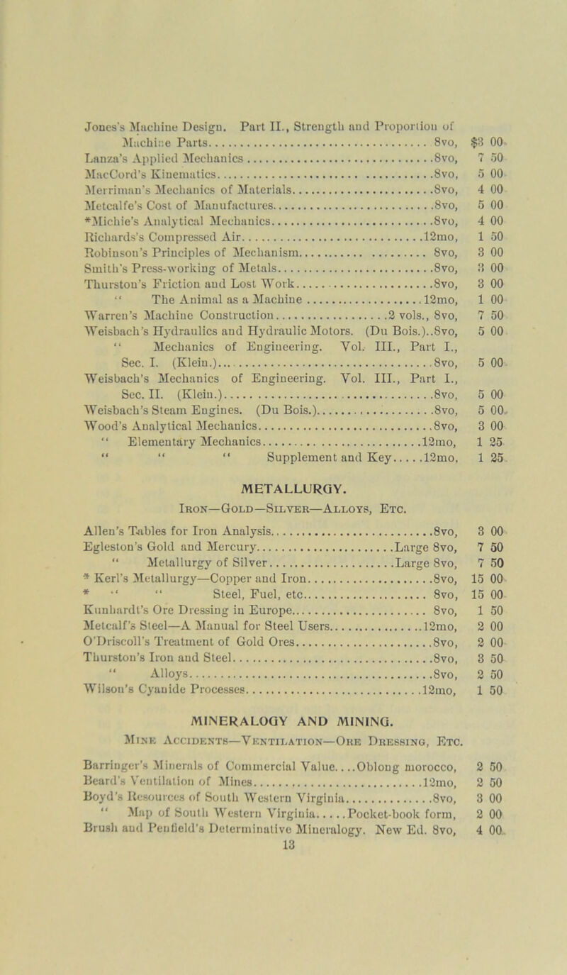 Jones's Machine Design. Part II., Strength and Proportion of Machine Parts 8vo, $3 00 Lanza’s Applied Mechanics Svo, 7 50 MacCord’s Kinematics 8vo, 5 00 Merrimnn’s Mechanics of Materials Svo, 4 00 Metcalfe’s Cost of Manufactures 8vo, 5 00 *Michie’s Analytical Mechanics Svo, 4 00 Richards’s Compressed Air 12mo, 1 50 Robiusou’s Principles of Mechanism 8vo, 3 00 Smith’s Press-working of Metals Svo, 8 00 Thurston’s Friction and Lost Work Svo, 3 00 The Animal as a Machine 12mo, 1 00 Warren’s Machine Construction 2 vols., Svo, 7 50 Weisbach’s Hydraulics aud Hydraulic Motors. (Du Bois.)..Svo, 5 00 “ Mechanics of Engineering. Vol. III., Part I., Sec. I. (Klein.)... Svo, 5 00 Weisbach’s Mechanics of Engineering. Vol. III., Part I., Sec. II. (Klein.) Svo, 5 00 Weisbach’s Steam Engines. (Du Bois.) 8vo, 5 00, Wood’s Analytical Mechanics Svo, 3 00 “ Elementary Mechanics 12mo, 1 25 “ “ “ Supplement and Key 12mo, 1 25 METALLURGY. Iron—Gold—Silver—Alloys, Etc. Allen’s Tables for Iron Analysis 8vo, 3 00 Egleston’s Gold and Mercury Large 8vo, 7 50 Metallurgy of Silver Large Svo, 7 50 * Kerl’s Metallurgy—Copper and Iron Svo, 15 00 Steel, Fuel, etc 8vo, 15 00 Kunhardl’s Ore Dressing in Europe 8vo, 1 50 Metcalf’s Steel—A Manual for Steel Users 12mo, 2 00 O'Driscoll’s Treatment of Gold Ores Svo, 2 00 Thurston’s Iron and Steel Svo, 3 50 “ Alloys Svo, 2 50 Wilson’s Cyanide Processes 12mo, 1 50 MINERALOGY AND MINING. Mine Accidents—Ventilation—Ore Dressing, Etc. Barringer’s Minerals of Commercial Value.. ..Oblong morocco, 2 50 Beard’s Ventilation of Mines 12mo, 2 50 Boyd’s Resources of South Western Virginia Svo, 3 00 “ Map of South Western Virginia Pocket-book form, 2 00 Brush aud Pentield’s Determinative Mineralogy. New Ed. 8vo, 4 00