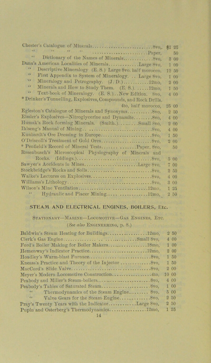 Chester’s Catalogue of .Minerals t$VOi <t j 2.5 “ «* *i <• T. Paper, 90 “ Dictionary of the Names of Minerals ,8vo, 3 00 Dana’s American Localities of Minerals Large 8vo, 1 00 Descriptive Mineralogy (E. S.) Large 8vo. half morocco, 12 50 First Appendix to System of Mineralogy. .. Large 8vo, 1 (X) Mineralogy anil Petrography. (J. D.) 12mo, 2 00 “ Minerals and How to Study Them. (E. S.) 12mo, 1 50 “ Text-book of Mineralogy. (E. S.).. .New Edition. 8vo, 4 00 * Drinker’s Tunnelling, Explosives, Compounds, and Rock Drills. 4to, half morocco, 25 00 Egleston’s Catalogue of Minerals and Synonyms 8vo, 2 50 Eisslcr’s Explosives—Nitroglycerine and Dynamite 8vo, 4 00 Hussak’s Rock forming Minerals. (Smith.) Small Svo, 2 00 Ihlseng’s Manual of Mining 8vo, 4 00 Ivuuhardt’s Ore Dressing in Europe 8vo, 1 50 O’Driscoll's Treatment of Gold Ores 8vo, 2 00 * Peufield’s Record of Mineral Tests Paper, 8vo, 50 Rosenbusch’s Microscopical Physiography of Minerals and Rocks. (Iddiugs.) 8vo, 5 00 Sawyer’s Accidents in Mines Large 8vo, 7 00 Stockbridge’s Rocks and Soils Svo, 2 50 Walke’s Lectures on Explosives Svo, 4 00 Williams’s Lithology Svo, 3 00 Wilson’s Mine Ventilation 12mo, 1 25 Hydraulic and Placer Mining 12mo, 2 50 STEAM AND ELECTRICAL ENGINES, BOILERS, Etc. Stationary—Marine—Locomotive—Gas Engines, Etc. (See also Engineering, p. 8.) Baldwin’s Steam Heatiug for Buildings 12mo, 2 50 Clerk's Gas Engine Small Svo, 4 00 Ford’s Boiler Making for Boiler Makers 18mo, 1 00 Hemenway’s Indicator Practice 12mo, 2 00 Hoadley’s Warm-blast Furnace Svo, 1 50 Kneass’s Practice and Theory of the Injector 8vo, 1 50 MacCord’s Slide Valve Svo, 2 00 Meyer’s Modern Locomotive Construction 4to, 10 00 Peabody and Miller’s Steam-boilers Svo, 4 00 Peabody’s Tables of Saturated Steam Svo, 1 00 “ Thermodynamics of the Steam Engine Svo, 5 00 “ Valve Gears for the Steam Engine Svo, 2 50 Pray’s Twenty Years with the Indicator Large Svo, 2 50 Pupiu and Osterberg’s Thermodynamics 12mo, 1 25