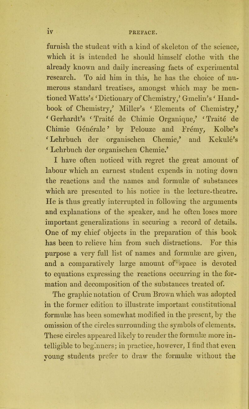 fui’nisli the student with a kind of skeleton of the seience^ which it is intended he should himself clothe with the already known and daily increasing facts of experimental research. To aid him in this^ he has the choice of nu- merous standard trcatises_, amongst which may he men- tioned Wattses ^Dictionary of Chemistry/ GmeliiTs ^ Hand- book of Chemistry/ Miller^s ^ Elements of Chemistry/ ^ GerhardCs ^ Traite de Chimie Organique/ ^Traite de Chimie Generate ’ by Pelouze and Eremy, Kolbe’s ^ Lehrbuch der organischen Chemie/ and Kekule’s ^ Lehrbuch der organischen Chemie.’ I have often noticed with regret the great amount of labour which an earnest student expends in noting down the reactions and the names and formulae of substances which are presented to liis notice in the lecture-theatre. He is thus greatly interrupted in following the arguments and explanations of the speaker_, and he often loses more important generalizations in securing a record of details. One of my chief objects in the preparation of this book has been to relieve him from such distractions. For this purpose a very full list of names and formulae are given^ and a comparatively large amount of^space is devoted to equations expressing the reactions occurring in the for- mation and decomposition of the substances treated of. The graphic notation of Crum Browui which was adopted in the former edition to illustrate important constitutional formulae has been somewhat modified in the present by the omission of the circles surrounding the syjnbols of elements. These circles appeared likely to render the formulae more in- telligible to bcghincrs; in practice,, however^ I find that even young students prefer to draw the formulae without the