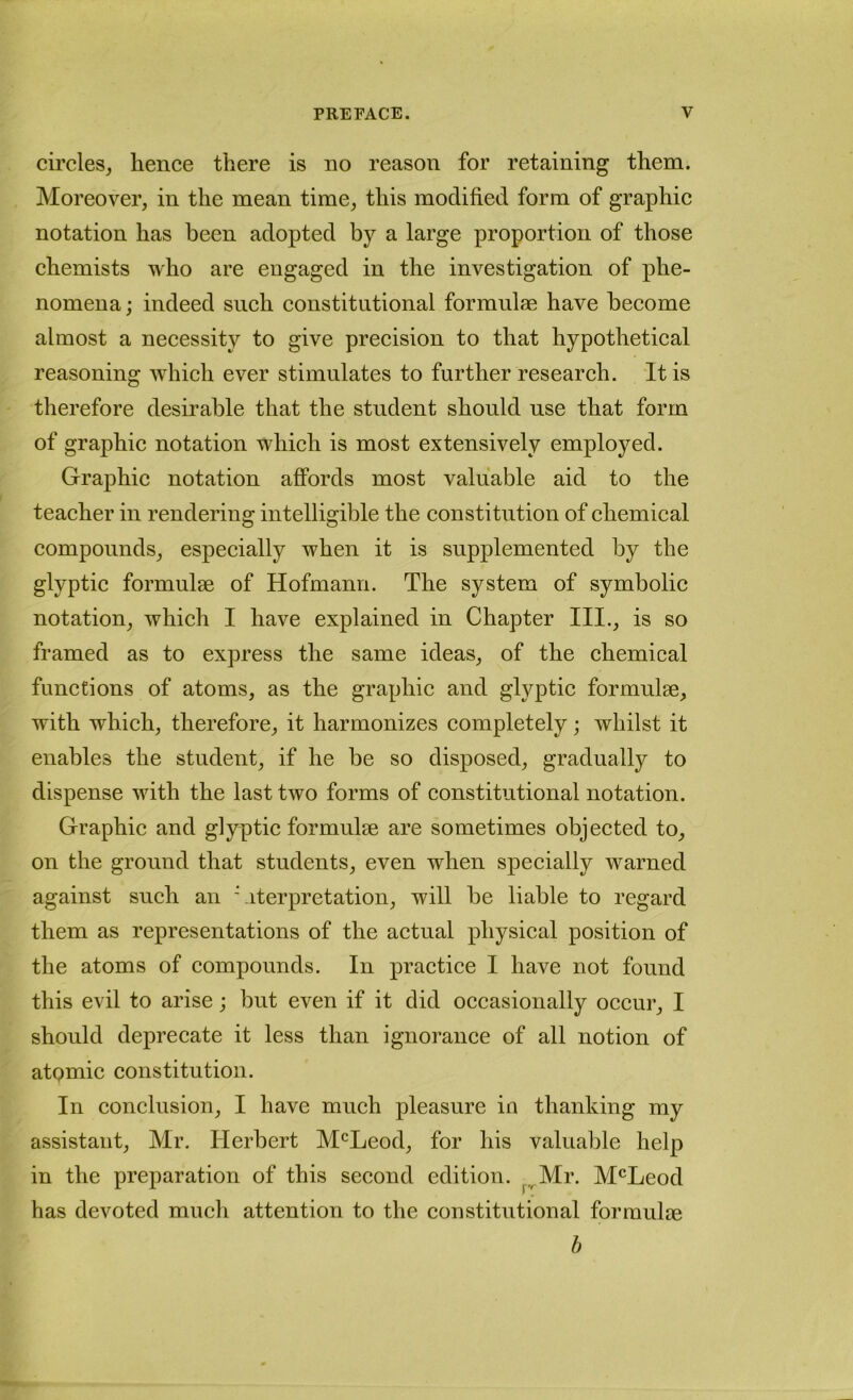 circles, hence there is no reason for retaining them. Moreover, in the mean time, this modified form of graphic notation has been adopted by a large proportion of those chemists who are engaged in the investigation of phe- nomena ; indeed such constitutional formulae have become almost a necessity to give precision to that hypothetical reasoning which ever stimulates to further research. It is therefore desirable that the student should use that form of graphic notation which is most extensively employed. Graphic notation affords most valuable aid to the teacher in rendering intelligible the constitution of chemical compounds, especially when it is supplemented by the glyptic formulae of Hofmann. The system of symbolic notation, which I have explained in Chapter III., is so framed as to express the same ideas, of the chemical functions of atoms, as the graphic and glyptic formulae, with which, therefore, it harmonizes completely; whilst it enables the student, if he be so disposed, gradually to dispense with the last two forms of constitutional notation. Graphic and glyptic formulae are sometimes objected to, on the ground that students, even when specially warned against such an Citerpretation, will be liable to regard them as representations of the actual physical position of the atoms of compounds. In practice I have not found this evil to arise; but even if it did occasionally occur, I should deprecate it less than ignorance of all notion of atomic constitution. In conclusion, I have much pleasure in thanking my assistant, Mr. Herbert McLeod, for his valuable help in the preparation of this second edition. ^.^Mr. M^^Leod has devoted much attention to the constitutional formulae b