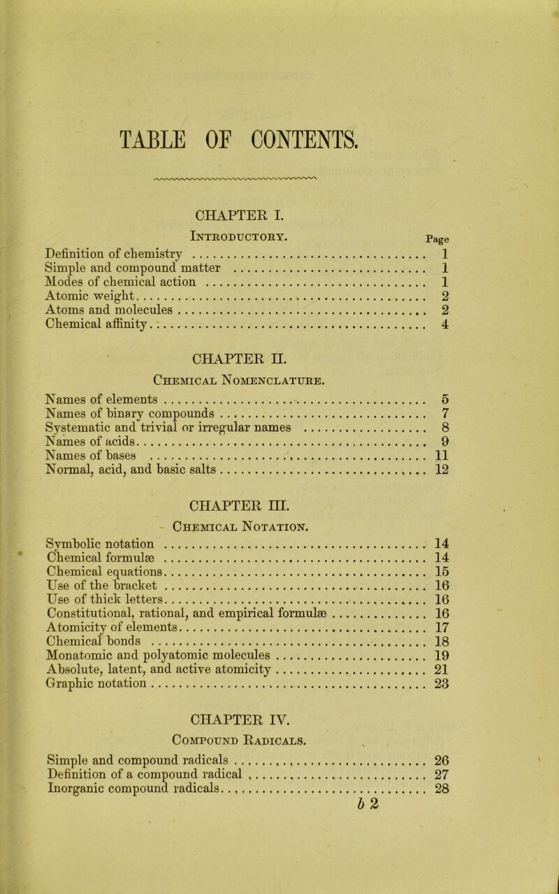 TAELE OF CONTENTS. CHAPTER I. Introductory. Page Definition of cfiemistry 1 Simple and compound matter 1 Modes of chemical action 1 Atomic weight 2 Atoms and molecules 2 Chemical affinity.: 4 CHAPTER n. Chemical Nomenclature. Names of elements 5 Names of binary compounds 7 Systematic and trivial or irregular names 8 Names of acids 9 Names of bases 11 Normal, acid, and basic salts 12 CHAPTER III. ' Chemical Notation. Symbolic notation 14 Chemical formulae 14 Chemical equations 15 Use of the bracket 16 Use of thick letters 16 Constitutional, rational, and empirical formulae 16 Atomicity of elements 17 Chemical bonds 18 Monatomic and polyatomic molecules 19 Absolute, latent, and active atomicity 21 Graphic notation 23 CHAPTER IV. Compound Radicals. Simple and compound radicals 26 Definition of a compound radical 27 Inorganic compound radicals 28