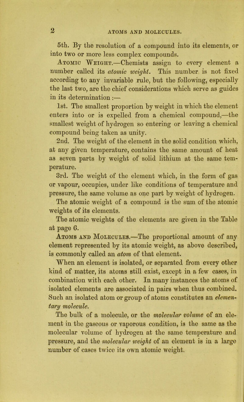 ATOMS AND MOLECULES. 5tli. By the resolution of a compound into its elements, or into two or more less complex compounds. Atomic Weight.—Chemists assign to every element a number called its atomic weight. This number is not fixed according to any invariable rule, but the following, especially the last two, are the chief considerations which serve as guides in its determination :— 1st. The smallest proportion by weight in which the element enters into or is expelled from a chemical compound,—the smallest weight of hydrogen so entering or leaving a chemical compound being taken as unity. 2nd. The weight of the element in the solid condition which, at any given temperature, contains the same amount of heat as seven parts by weight of solid lithium at the same tem- perature. 3rd. The weight of the element which, in the form of gas or vapour, occupies, under like conditions of temperature and pressure, the same volume as one part by weight of hydrogen. The atomic weight of a compound is the sum of the atomic weights of its elements. The atomic weights of the elements are given in the Table at page G. Atoms and Molecules.—The proportional amount of any element represented by its atomic weight, as above described, is commonly called an atom of that element. When an element is isolated, or separated from every other kind of matter, its atoms still exist, except in a few cases, in combination with each other. In many instances the atoms of isolated elements are associated in pairs when thus combined. Such an isolated atom or group of atoms constitutes an elemen- tary molecule. The bulk of a molecule, or the molecular volume of an ele- ment in the gaseous or vaporous condition, is the same as the molecular volume of hydrogen at the same temperature and pressure, and the molecular lueight of an element is in a large number of cases twice its own atomic weight.