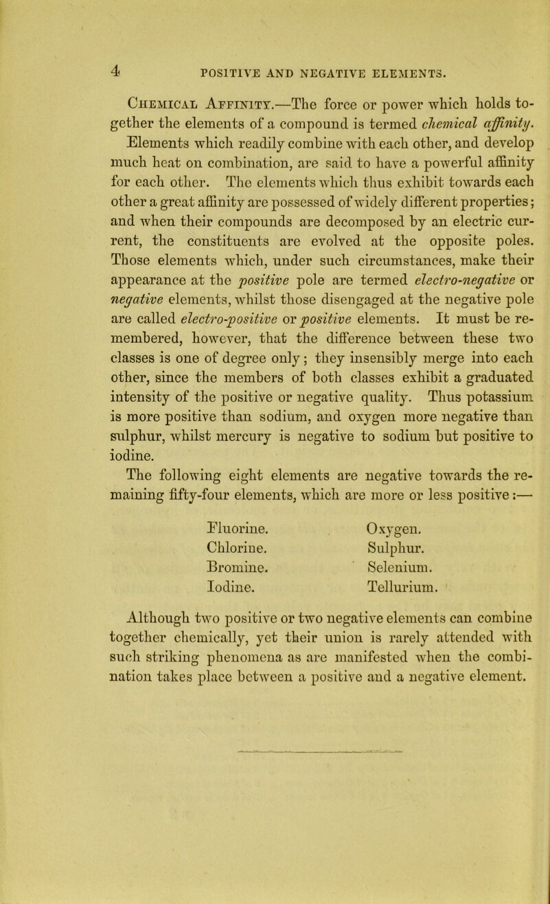 Chemical Afeinitt.—The force or power which holds to- gether the elements of a compound is termed chemical affinity. Elements which readily combine with each other, and develop much heat on combination, are said to have a powerful afSinity for each other. The elements whicli thus exhibit towards each other a great affinity are possessed of widely different properties; and when their compounds are decomposed by an electric cur- rent, the constituents are evolved at the opposite poles. Those elements which, under such circumstances, make their appearance at the positive pole are termed electro-negative or negative elements, whilst those disengaged at the negative pole are called electro-positive or positive elements. It must be re- membered, however, that the difference between these two classes is one of degree only; they insensibly merge into each other, since the members of both classes exhibit a graduated intensity of the positive or negative quality. Thus potassium is more positive than sodium, and oxygen more negative than sulphur, whilst mercury is negative to sodium but positive to iodine. The following eight elements are negative towards the re- maining fifty-four elements, which are more or less positive:— Eluorine. Chlorine. Eromine. Iodine. Oxygen. Sulphur. Selenium. Tellurium. Although two positive or two negative elements can combine together chemically, yet their union is rarely attended with such striking phenomena as are manifested when the combi- nation takes place between a positive and a negative element.