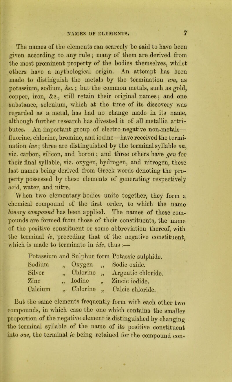 The names of the elements can scarcely be said to have been given according to any rule; many of them are derived from the most prominent property of the bodies themselves, whilst others have a mythological origin. An attempt has been made to distinguish the metals by the termination um, as potassium, sodium, &c.; but the common metals, such as gold, copper, iron, &c., still retain their original names; and one substance, selenium, which at the time of its discovery was regarded as a metal, has had no change made in its name, although further research has divested it of all metallic attri- butes. An important group of electro-negative non-metals— fluorine, chlorine, bromine, and iodine—have received the termi- nation ine; three are distinguished by the terminal syllable on, viz. carbon, silicon, and boron; and three others have gen for their final syllable, viz. oxygen, hydrogen, and nitrogen, these last names being derived from Grreek words denoting the pro- perty possessed by these elements of generating respectively acid, water, and nitre. When two elementary bodies unite together, they form a chemical compound of the first order, to which the name hinary compound has been applied. The names of these com- pounds are formed from those of their constituents, the name of the positive constituent or some abbreviation thereof, with the terminal ic, preceding that of the negative constituent, which is made to terminate in ide, thus:— Potassium and Sulphur form Potassic sulphide. Sodium „ Oxygen „ Sodic oxide. Silver „ Chlorine „ Argentic chloride. Zinc „ Iodine „ Zincic iodide. Calcium „ Chlorine „ Calcic cldoride. But the same elements frequently form with each other two compounds, in which case the one which contains the smaller proportion of the negative element is distinguished by changing the terminal syllable of the name of its positive constituent into OU8, the terminal ic being retained for the compound con-