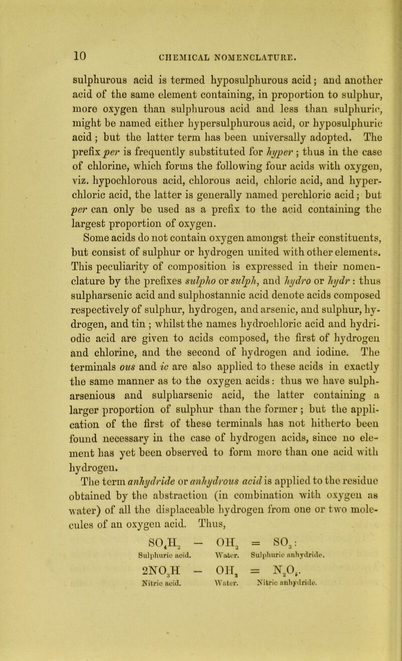 sulphurous acid is termed hyposulphurous acid; and another acid of the same element containing, in proportion to sulphur, more oxygen than sulphurous acid and less than sulphuric, might be named either hypersulphurous acid, or hyposulphuric acid ; but the latter term has been universally adopted. The prefix per is frequently substituted for hyper ; thus in the case of chlorine, which forms the following four acids with oxygen, viz. hypochlorous acid, chlorous acid, chloric acid, and hyper- chloric acid, the latter is generally named perchloric acid; but per can only be used as a prefix to the acid containing the largest proportion of oxygen. Some acids do not contain oxygen amongst their constituents, but consist of sulphur or hydrogen united with other elements. This peculiarity of composition is expressed in their nomen- clature by the prefixes sulpho or sulph, and hydro or hydr : thus sulpharsenic acid and sulphostannic acid denote acids composed respectively of sulphur, hydrogen, and arsenic, and sulphur, hy- drogen, and tin ; whilst the names hydrochloric acid and hydri- odic acid are given to acids composed, the first of hydrogen and chlorine, and the second of hydrogen and iodine. The terminals ous and ic are also applied to these acids in exactly the same manner as to the oxygen acids: thus we have sulph- arsenious and sulpharsenic acid, the latter containing a larger proportion of sulphur than the former ; but the appli- cation of the first of these terminals has not hitherto been found necessary in the case of hydrogen acids, since no ele- ment has yet been observed to form more than one acid with hydrogen. Tlie term anhydride or anhydrous acid is applied to the residue obtained by the abstraction (in combination Avith oxygen as Avater) of all the displaceable hydrogen from one or tAvo mole- cules of an oxygen acid. Thus, SO,II, - OH, = so,: Sulphuric acid. AA^ater. Sulphuric anhydride 2NO3II - OI-T. = N,0.. Nitric acid. AA'ntcr. Nitric aidiydridc.