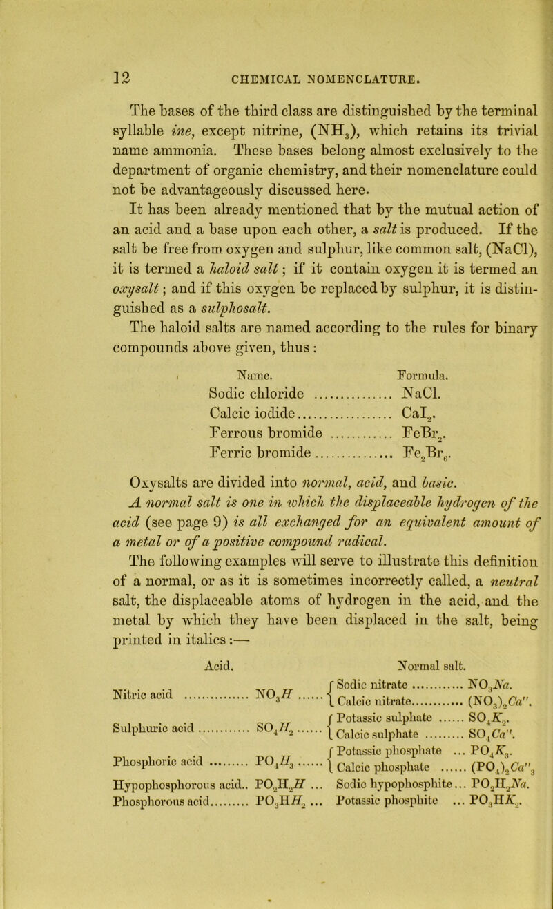 The bases of the third class are distinguished by the terminal syllable ine, except nitrine, (NH3), which retains its trivial name ammonia. These bases belong almost exclusively to the department of organic chemistry, and their nomenclature could not be advantageously discussed here. It has been already mentioned that by the mutual action of an acid and a base upon each other, a salt is produced. If the salt be free from oxygen and sulphur, like common salt, (NaCl), it is termed a haloid salt; if it contain oxygen it is termed an oxysalt; and if this oxygen be replaced b}’’ sulphur, it is distin- guished as a sulphosalt. The haloid salts are named according to the rules for binary compounds above given, thus : I Name. Formula. Sodic chloride NaCl. Calcic iodide Calg. Ferrous bromide FeBr^. Ferric bromide Fe2Frg. Oxysalts are divided into normal, acid, and basic. A normal salt is one in ivhich the displaceable hydrogen of the acid (see page 9) is all exchanged for an eguivalent amount of a metal or of a positive compound radical. The following examples will serve to illustrate this definition of a normal, or as it is sometimes incorrectly called, a neutral salt, the displaceable atoms of hydrogen in the acid, and the metal by which they have been displaced in the salt, being printed in italics;— Acid. Normal salt. Nitric acid ... NOjff .| [■ Sodic nitrate L Calcic nitrate .. (K03),C«. Sulphuric acid ... j f Potassic sulphate .... , Calcic sulphate .. SO,AV .. SOjCa. Phosphoric acid f Potassic phosphate , • • • 3 1 Calcic phosphate ... ... PO.AV ... (POJ.Ca”. Hypophosphorous acid,. PO.^IF^ ... Sodic hypophospliite... Phosphorous acid POalli/^ ••• Potassic phosphite ... POgllA'^.