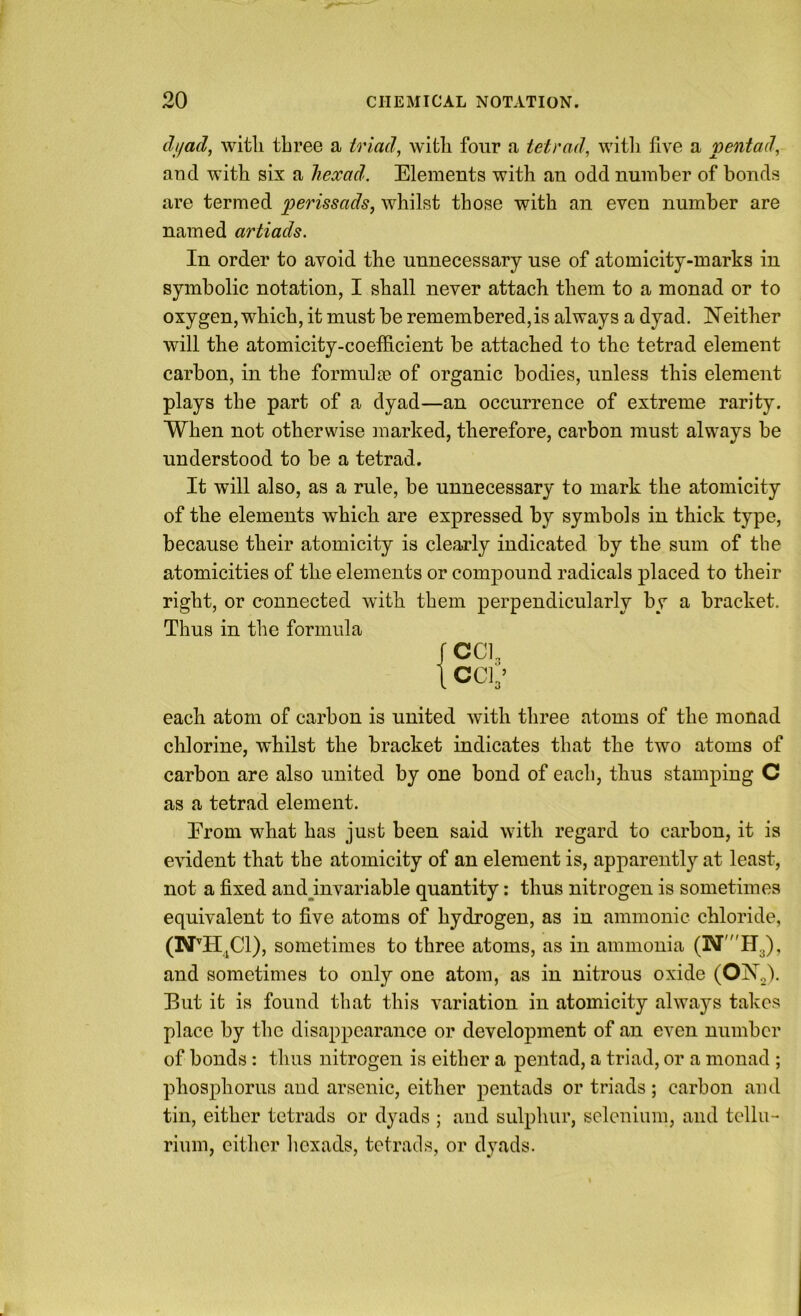 dijad, with three a triads with four a tetrad, witli five a pentad, and with six a liexad. Elements with an odd number of bonds are termed perissads, whilst those with an even number are named artiads. In order to avoid the unnecessary use of atomicity-marks in symbolic notation, I shall never attach them to a monad or to oxygen, which, it must be remembered,is always a dyad. Neither will the atomicity-coefficient be attached to the tetrad element carbon, in the formulae of organic bodies, unless this element plays the part of a dyad—an occurrence of extreme rarity. When not otherwise marked, therefore, carbon must always be understood to be a tetrad. It will also, as a rule, be unnecessary to mark the atomicity of the elements which are expressed by symbols in thick type, because their atomicity is clearly indicated by the sum of the atomicities of the elements or compound radicals placed to their right, or connected with them perpendicularly by a bracket. Thus in the formula each atom of carbon is united with three atoms of the monad chlorine, whilst the bracket indicates that the two atoms of carbon are also united by one bond of each, thus stamping C as a tetrad element. Erom what has just been said with regard to carbon, it is evident that the atomicity of an element is, apparently at least, not a fixed and^invariable quantity: thus nitrogen is sometimes equivalent to five atoms of hydrogen, as in ammonie chloride, (N’H.Cl), sometimes to three atoms, as in ammonia and sometimes to only one atom, as in nitrous oxide (OjNT.,). Eut it is found that this variation in atomicity always takes place by the disappearance or development of an even number of bonds: thus nitrogen is either a pentad, a triad, or a monad ; phosphorus and arsenic, either pentads or triads; carbon and tin, either tetrads or dyads ; and sulphur, selenium, and tellu- rium, either hexads, tetrads, or dyads.