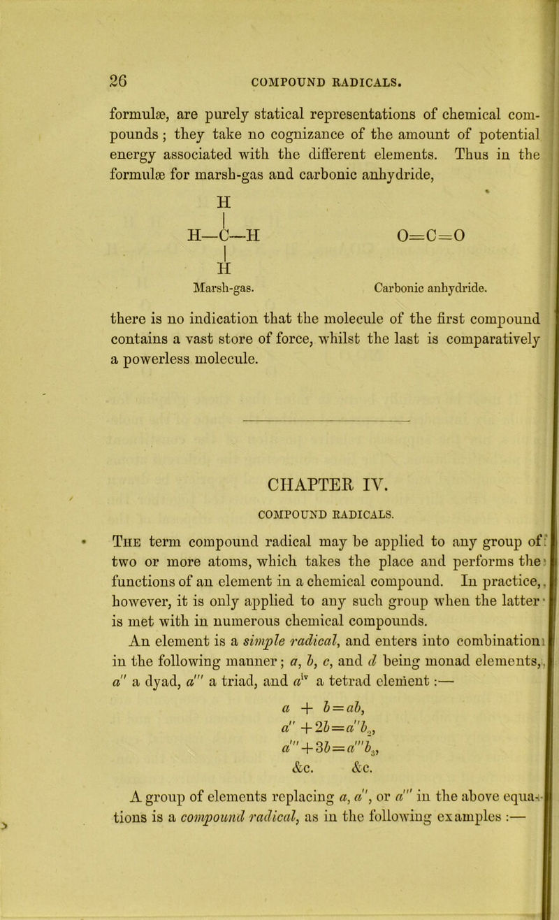 1 formulae, are purely statical representations of chemical com- pounds ; they take no cognizance of the amount of potential energy associated with the different elements. Thus in the formulae for marsh-gas and carbonic anhydride, H H—C—H 0=C=0 H Marsh-gas. Carbonic anhydride. there is no indication that the molecule of the first compound contains a vast store of force, whilst the last is comparatively a powerless molecule. CHAPTER IV. COMPOUND RADICALS. The term compound radical may be applied to any group of: two or more atoms, which takes the place and performs the; functions of an element in a chemical compound. In practice,, j however, it is only applied to any such group when the latter • is met with in numerous chemical compounds. An element is a sunple radical, and enters into combinationil in the following manner; a, 1), c, and d being monad elements,, a' a dyad, a! a triad, and a^ a tetrad element:— a + h = al), a +2h = ab.,, a'-\-Sl) = a'b,, &c. &c. A group of elements replacing a, aor a in the above equa-i- tions is a compound radical, as in the following examples :—