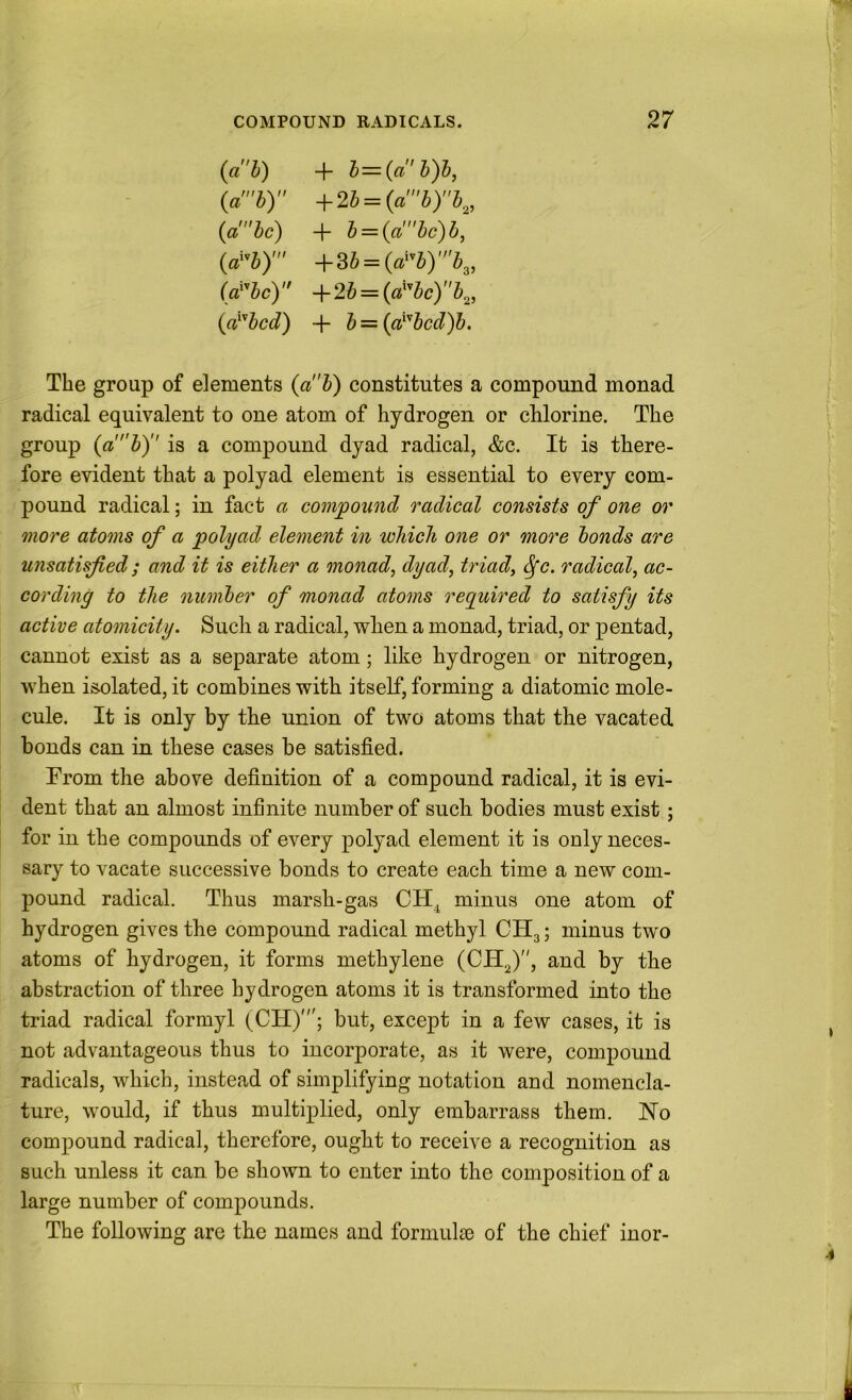 (ai) + h = (ah)d, (a'b) ■^2b = (ab)b.^, (a be) + b = {a'bc)b, (d^b)' +Sb = (a^^b)'b^, (a'^bc) +2i = (a^'’bc)b^, (a^'’bcd) + b = {a^'’bcd)b. The group of elements (ab) constitutes a compound monad radical equivalent to one atom of hydrogen or chlorine. The group {ab) is a compound dyad radical, &c. It is there- fore evident that a polyad element is essential to every com- pound radical; in fact a compound radical consists of one or more atoms of a polyad element in which one or more bonds are unsatisfied; and it is either a monad, dyad, triad, ^c. radical, ac- cording to the number of monad atoms required to satisfy its active atomicity. Such a radical, when a monad, triad, or pentad, cannot exist as a separate atom; like hydrogen or nitrogen, when isolated, it combines with itself, forming a diatomic mole- cule. It is only by the union of two atoms that the vacated bonds can in these cases be satisfied. Trom the above definition of a compound radical, it is evi- dent that an almost infinite number of sucb bodies must exist; for in the compounds of every polyad element it is only neces- sary to vacate successive bonds to create each time a new com- pound radical. Thus marsh-gas CH^ minus one atom of hydrogen gives the compound radical methyl CH3; minus two atoms of hydrogen, it forms methylene (CH2)”, and by the abstraction of three hydrogen atoms it is transformed into the triad radical formyl (CH)'; but, except in a few cases, it is not advantageous thus to incorporate, as it were, compound radicals, which, instead of simplifying notation and nomencla- ture, would, if thus multiplied, only embarrass them. No compound radical, therefore, ought to receive a recognition as such unless it can be shown to enter into the composition of a large number of compounds. The following are the names and formulsc of the chief inor-