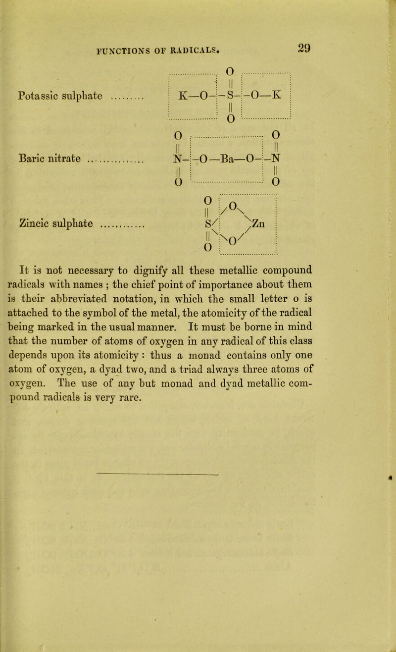 VUNCTIONS OF RADICALS. Potasslc sulphate Baric nitrate Zincic sulphate O -s- o 0 : O iii Ml N-;-0—Ba—O-i-N iM Ml 0 ^ ^ o It is not necessary to dignify all these metallic compound radicals with names ; the chief point of importance about them is their abbreviated notation, in which the small letter o is attached to the symbol of the metal, the atomicity of the radical being marked in the usual manner. It must be borne in mind that the number of atoms of oxygen in any radical of this class depends upon its atomicity : thus a monad contains only one atom of oxygen, a dyad two, and a triad always three atoms of oxygen. The use of any but monad and dyad metallic com- pound radicals is very rare.