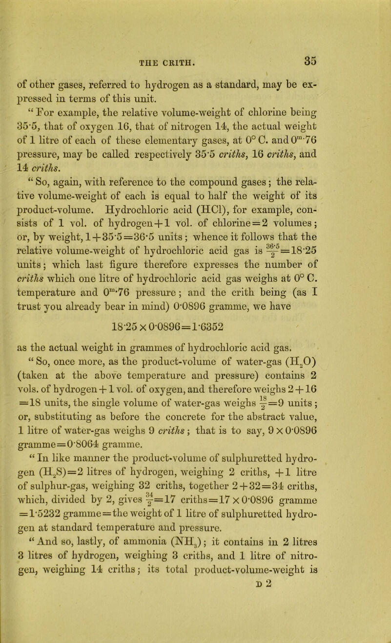 of other gases, referred to hydrogen as a standard, may be ex- pressed in terms of this unit. “ For example, the relative volume-weight of chlorine being 35’5, that of oxygen 16, that of nitrogen 14, the actual weight of 1 litre of each of these elementary gases, at 0° C. aud0“‘76 pressure, may be called respectively 35’5 criths, 16 criths, and 14 criths. “ So, again, with reference to the compound gases; the rela- tive volume-weight of each is equal to half the weight of its product-volume. Hydrochloric acid (HCl), for example, con- sists of 1 vol. of hydrogen-fl vol. of chlorine = 2 volumes; or, by weight, l + 35'5=36*5 units; whence it follows that the relative volume-weight of hydrochloric acid gas is ^=18’25 units; which last figure therefore expresses the number of criths which one litre of hydrochloric acid gas weighs at 0° C. temperature and 0“*76 pressure; and the crith being (as I trust you already bear in mind) 0’0896 gramme, we have 18-25 x0-0896=l-6352 as the actual weight in grammes of hydrochloric acid gas. “ So, once more, as the product-volume of water-gas (H2O) (taken at the above temperature and pressure) contains 2 vols. of hydrogen +1 vol. of oxygen, and therefore weighs 2 -f 16 = 18 units, the single volume of water-gas weighs y=9 units ; or, substituting as before the concrete for the abstract value, 1 litre of water-gas weighs 9 criths ; that is to say, 9 X 0-0896 gramme=0-8064 gramme. “ In like manner the product-volume of sulphuretted hydro- gen (H2S)=2 litres of hydrogen, weighing 2 criths, -f 1 litre of sulphur-gas, weighing 32 criths, together 2 + 32=34 criths, which, divided by 2, gives -|=17 criths=17 x 0-0896 gramme = 1-5232 gramme=the weight of 1 litre of sulphuretted hydi’o- gen at standard temperature and pressure. “ And so, lastly, of ammonia (NHg); it contains in 2 litres 3 litres of hydrogen, weighing 3 criths, and 1 litre of nitro- gen, weighiug 14 criths; its total product-volume-weight is D 2