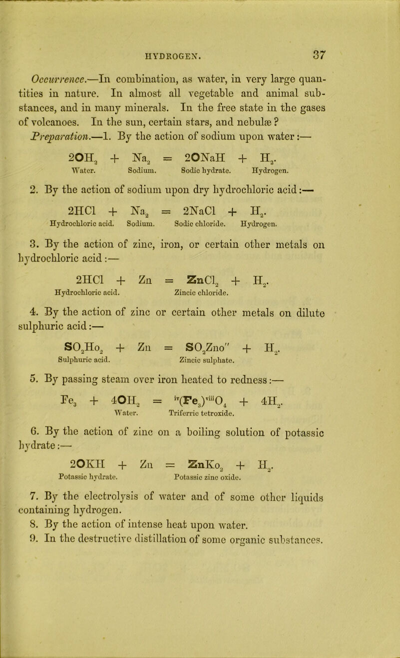 Occurrence,—In combination, as water, in very large quan- tities in nature. In almost all vegetable and animal sub- stances, and in many minerals. In the free state in the gases of volcanoes. In the sun, certain stars, and nebulae ? Preparation.—I. By the action of sodium upon water:— 20H., + Na, = 20NaH + H,. Water, Sodium. Sodic hydrate. Hydrogen. 2. By the action of sodium upon dry hydrochloric acid:— 2HC1 + Na, == 2NaCl + H,. Hydrochloric acid. Sodium. Sodic chloride. Hydrogen. 3. By the action of zinc, iron, or certain other metals on hydrochloric acid:— 2HC1 -f Zn = ZnCl^ + H,. Hydrochloric acid. Zincic chloride. 4. By the action of zinc or certain other metals on dilute sulphuric acid:— SO^Ho, + Zn = SO,Zno + H,. Sulphuric acid. Zincic sulphate. 5. By passing steam over iron heated to redness;— Fe3 + 4OH2 = + 4H.. Water. Triferrie tetroxide. 6. By the action of zinc on a boiling solution of potassic liydrate;— 20KII -f- Zn = ZnKo, + Potassic hydrate. Potassic zinc oxide. 7. By the electrolysis of water and of some other liquids containing hydrogen. 8. By the action of intense heat upon water. 9. In the destructive distillation of some organic substances.