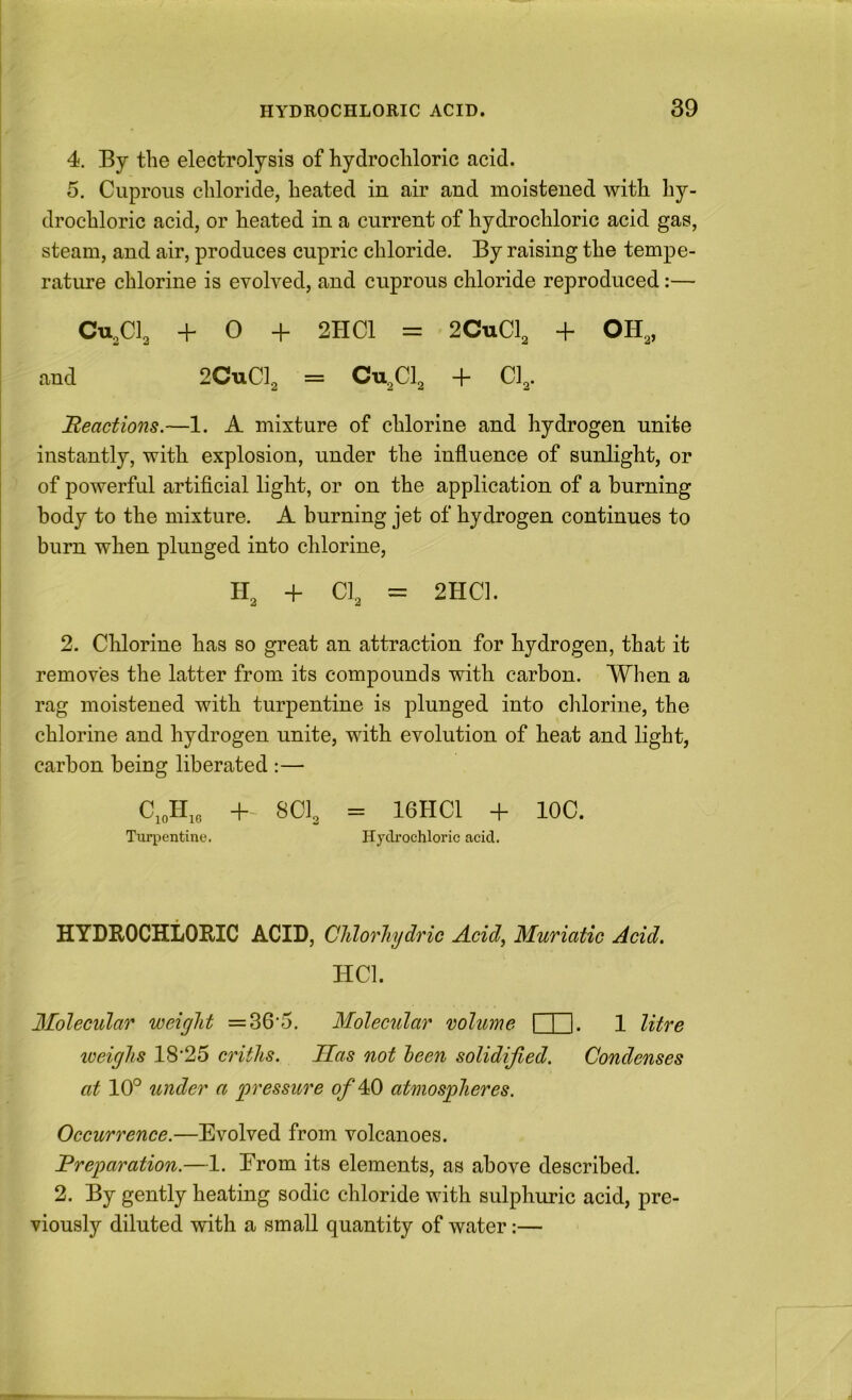 4. By the electrolysis of hydrocliloric acid. 5. Cuprous chloride, heated in air and moistened with hy- drochloric acid, or heated in a current of hydrochloric acid gas, I steam, and air, produces cupric chloride. By raising the tempe- rature chlorine is evolved, and cuprous chloride reproduced:— CU.CI3 + 0 + 2HC1 = 2CUCI3 + OH3, and 2CUCI2 = Cu^Clg + CI2. Beactions.—1. A mixture of chlorine and hydrogen unite instantly, with explosion, under the influence of sunlight, or of powerful artiflcial light, or on the application of a burning body to the mixture. A burning jet of hydrogen continues to burn when plunged into chlorine, H3 4- CI3 = 2HC]. 2. Chlorine has so great an attraction for hydrogen, that it removes the latter from its compounds with carbon. When a rag moistened with turpentine is plunged into chlorine, the chlorine and hydrogen unite, with evolution of heat and light, carbon being liberated :— CJi,, +- 8CI3 = 16HC1 + IOC. Tuqientine. Hydrochloric acid. HYDROCHLORIC ACID, Chlo^'liydric Acid, Muriatic Acid. HCl. Molecular weight =36'5. Molecular volume I I I. 1 litre weighs 18’25 criths. Has not been solidified. Condenses at 10° under a 'pressure of atmospheres. Occurrence.—Evolved from volcanoes. Preparation.—1. Erom its elements, as above described. 2. By gently heating sodic chloride with sulphuric acid, pre- viously diluted with a small quantity of water:—