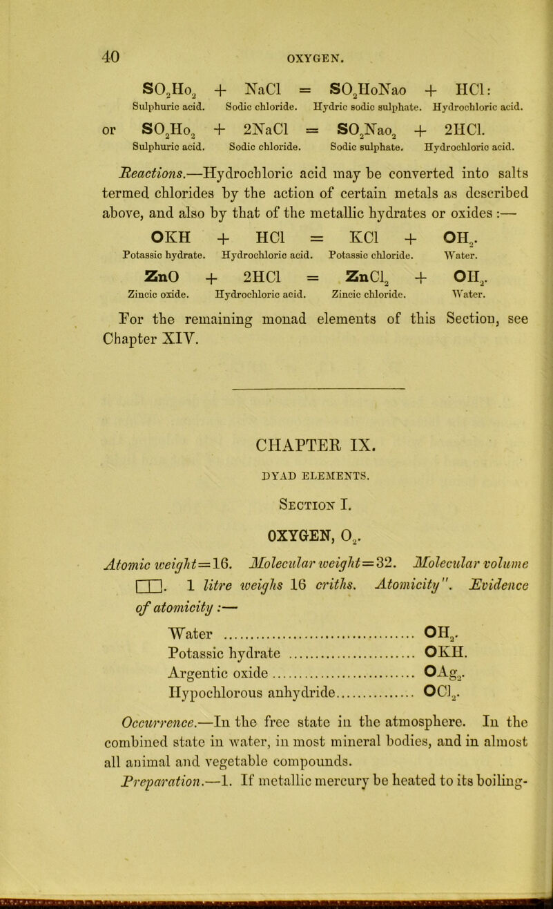 SO^Ho, + NaCl = SO^HoNao + HCl: Sulphuric acid. Sodic chloride. Hydric sodic sulphate. Hydrochloric acid. or SO.Ho^ + 2NaCl = SO^lSTao, + 2HC1. Sulphuric acid. Sodic chloride. Sodic sulphate. Hydrochloric acid. ^Reactions.—Hydrochloric acid may be converted into salts termed chlorides by the action of certain metals as described above, and also by that of the metallic hydrates or oxides :— OKH + HCl = HCl + OH,. Potassic hydrate. Hydrochloric acid. Potassic chloride. Water. ZnO + 2HC1 = ZnCl, + OH,. Zincic oxide. Hydrochloric acid. Zincic chloride. Water. Tor the remaining monad elements of this Section, see Chapter XIY. CHAPTER IX. DYAD ELEMENTS. Section I. OXYGEN, 0.,. Atomic Molecula?' iveiglit=^2. Molecular volume I I I. 1 litre weighs 16 critJis. Atomicity. Evidence of atomicity:— Water OHa* Potassic hydrate OKH. Argentic oxide Ilypochlorous anhydride OCi,. Occurrence.—In the free state in the atmosphere. In the combined state in water, in most mineral bodies, and in almost all animal and vegetable compounds. Freparation.—1. If metallic mercury be Heated to its boiling- 1 B