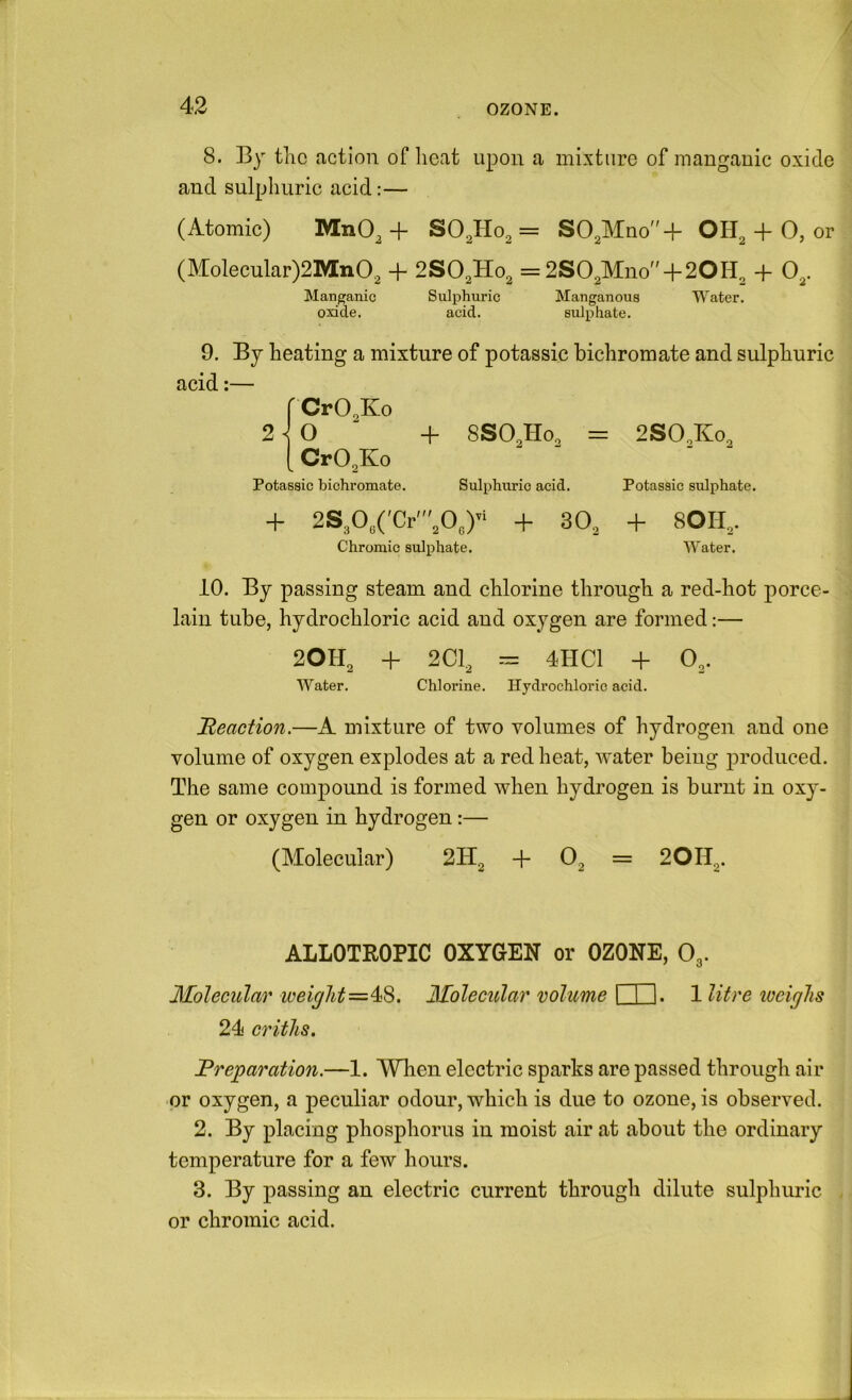 8. By tlic action of lieat upon a mixture of manganic oxide and sulphuric acid:— (Atomic) MnO, + SO.Ho^ = SO^Mno'd- OH, + 0, or (Molecular)2Mn02 + 2SO2H02 = 2S02Mno + 20H2 + 0^. Manp;anic Sulphuric Manganous Water, oxide. acid. sulphate. 9. By heating a mixture of potassic bichromate and sulphuric acid:— r CrO^Ko 2^0 + 8SO2H0. = 2SO.K0, [ CrO^Ko Potassic bichromate. Sulphuric acid. Potassic sulphate. + 2S,03('Cr',0„) + 30, + 80H,. Chromic sulphate. Water. 10. By passing steam and chlorine through a red-hot porce- lain tube, hydrochloric acid and oxygen are formed:— 2OH2 + 2C1, 4HC1 + O3. Water. Chlorine. Hydrochloric acid. Reaction.—A mixture of two volumes of hydrogen, and one volume of oxygen explodes at a red heat, v-ater being produced. The same compound is formed when hydrogen is burnt in oxy- gen or oxygen in hydrogen:— (Molecular) 2H2 + 02 = 2OII2. ALLOTROPIC OXYGEN or OZONE, O3. Molecular weightMolecular volume 1 I I. 1 litre iveiglis 24 criths. Preparation.—1. 'Wlien electric sparks are passed through air or oxygen, a peculiar odour, which is due to ozone, is observed. 2. By placing phosphorus in moist air at about the ordinary temperature for a few hours. 3. By passing an electric current through dilute sulphuric or chromic acid.