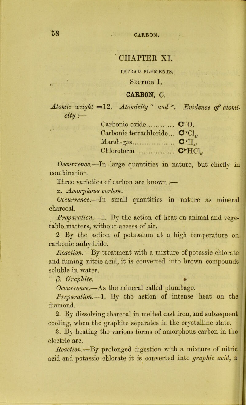 CARBON. CHAPTER XI. TETRAD ELEMENTS. Section I. CARBON, C. Atomic weight =12. Atomicity ancl^'’. JEvidence of atomi- Occiirfence.—In large quantities in nature, but chiefly in combination. Three varieties of carbon are known :— a. Amorphous carhon. Occurrence.—In small quantities in nature as mineral charcoal. Preparation.—1. By the action of heat on animal and vege- table matters, without access of air. 2. By the action of potassium at a high temperature on carbonic anhydride. Beaction.—By treatment with a mixture of potassic chlorate and fuming nitric acid, it is converted into brown compounds soluble in water. ft. Graphite. ► Occurrence.—As the mineral called plumbago. Preparation.—1. By the action of intense heat on the diamond. 2. By dissolving charcoal in melted cast iron, and subsequent cooling, when the graphite separates in the crystalline state. 3. By heating the various forms of amorphous carbon in the electric arc. Beaction.—By prolonged digestion with a mixture of nitric acid and potassic chlorate it is converted into graphic acid, a Carbonic oxide C0. Carbonic tetrachloride... C‘^C1^. Marsh-gas. Chloroform