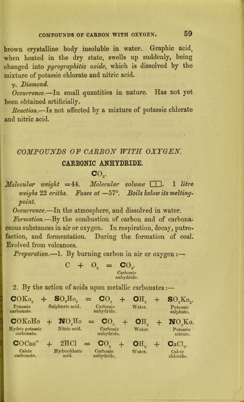 COMPOUNDS OF CARBON WITH OXYGEN. brown crystalline body insoluble in water. Grrapbic acid^ when heated in the dry state, swells np suddenly, being changed into jpyrograpliitic oxide, which is dissolved by the mixture of potassic chlorate and nitric acid. y. Diamond. Occurrence.—In small quantities in nature. Has not yet been obtained artificially. Beaction.—Is not affected by a mixture of potassic chlorate and nitric acid. COMBOJINDS OF CABBON WITH OXYGFN. CAKBONIC ANHYDRIDE. CO,. \ Molecular weight =44. Molecular volume I I I. 1 litre I iceighs 22 criths. Fuses at —bF. Boils lelow its melting^ point. Occurrence.—In the atmosphere, and dissolved in water. Formation.—By the combustion of carbon and of carbona- ceous substances in air or oxygen. In respiration, decay, putre- faction, and fermentation. During the formation of coal.' Evolved from volcanoes. Breparation.—1. By burning carbon in air or oxygen :—- C + O, = CO,. Carbonic anhydride. 2. By the action of acids upon metallic carbonates:— COKo, -f • SO,Ho, + o o II OH, + SO,Ko, Potassic Sulphuric acid. Carbonic Water. Potassic carbonate. anhydride. sulphate. COKoHo + NO,Ho = CO, -f OH, + NO,Kc Hydric potassic Nitric acid. Carbonic Water. Potassic carbonate. anhydride. nitrate. COCao” + 2HC1 = CO, + OH, + CaCl,. Calcic Hydrochloric Carbonic Water. Calcic