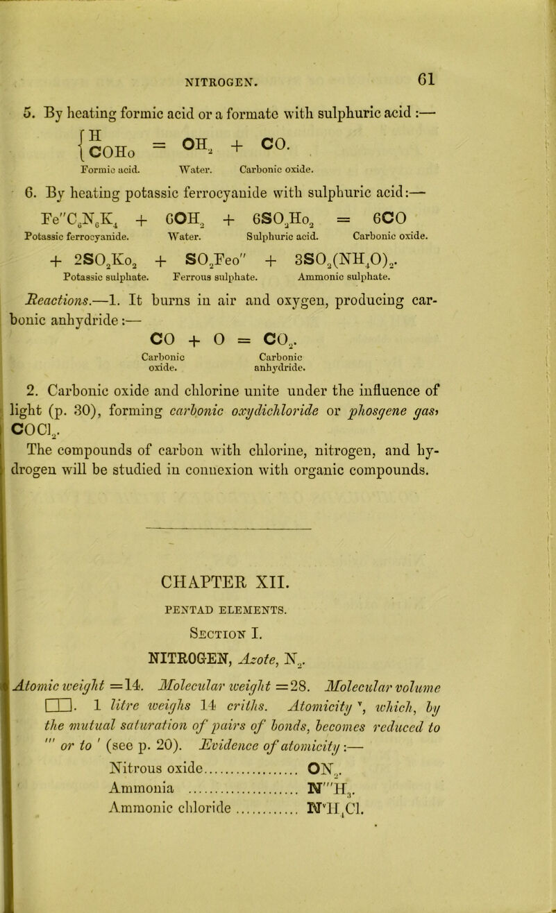 NITROGEN. 5. By heating formic acid or a formate with sulphuric acid :— {cOHo ~ . Formic acid. Water. Carbonic oxide. 6. By heatiug potassic ferrocyaniJe with sulphuric acid:— FeC,N„K, + GOH^ + 6SO,Ho, = 6CO Potassic ferrocyanide. Water. Sulphuric acid. Carbonic oxide. + 2SO,Ko, + SO^Feo + 8S0,(]MH,O),. Potassic sulphate. Ferrous sulphate. Ammonic sulphate. Reactions.—1. It burns in air and oxygen, producing car- bonic anhydride:— CO -h 0 = CO,. Carbonic Carbonic oxide. anhydride. 2. Carbonic oxide and chlorine unite under the influence of light (p. 30), forming carlonic occydicliloride or phosgene yasf COCl,. The compounds of carbon with chlorine, nitrogen, and hy- drogen will be studied in connexion with organic compounds. CHAPTEB XII. PENTAD ELEMENTS. Section I. NITROGEN, Azote, X,. Atomic weight =14. Molecular weight =2^^. Molecular volume I I 1. 1 litre weighs 14 criths. Atomicity , lohich, hy the mutual saturation of pairs of bonds, becomes reduced to or to ' (see p. 20). Evidence of atomicity :— Nitrous oxide ON.,. Ammonia N'H3. Ammonic chloride BTTIjCl.