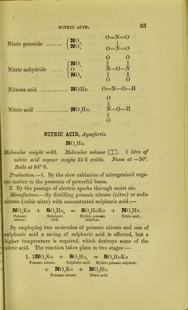 Nitric peroxide j NO, .no; o o 11 11 11 11 o o fNO. 0 II 0 II Nitric anhydride ^ 0 ■. o 1 [no. 11 0 0 Nitrous acid NOHo. 0 II 1 0 1 Nitric acid NO^Ho. 0 |r_o—H O NITRIC ACID, Aqiwfortis. NO,Ho. Molecular iveiglit =63. Molecular volume t H. 1 litre of nitric acid vajgour loeighs 31’5 critlis. Fuses at —50°. Boils at 84°‘5. Broduction.—1. By tlie slow oxidation of nitrogenized orga- nic matter in the presence of powerful bases. 2. By the passage of electric sparks through moist air. Manufacture.—By distilling potassic nitrate (nitre) or sodic nitrate (cubic nitre) with concentrated sulphuric acid:— NO.Ko + SO,Ho, = SO,HoKo + Potassic nitrate. Sulphuric acid. Hydric potasaio sulphate. NO,Ho. Nitric acid. By employiDg two molecules of potassic nitrate and one of I sulphuric acid a saving of sulphuric acid is effected, but a higher temperature is required, which destroys some of the nitric acid. The reaction takes place in two stages:— 1. 2NO,Ko + Potassic nitrate + SO,Ho, = SO,HoKo Sulphuric acid. Hydric potassic sulphate. + NO,Ho. Potassic nitrate. Nitric acid. NO,Ko