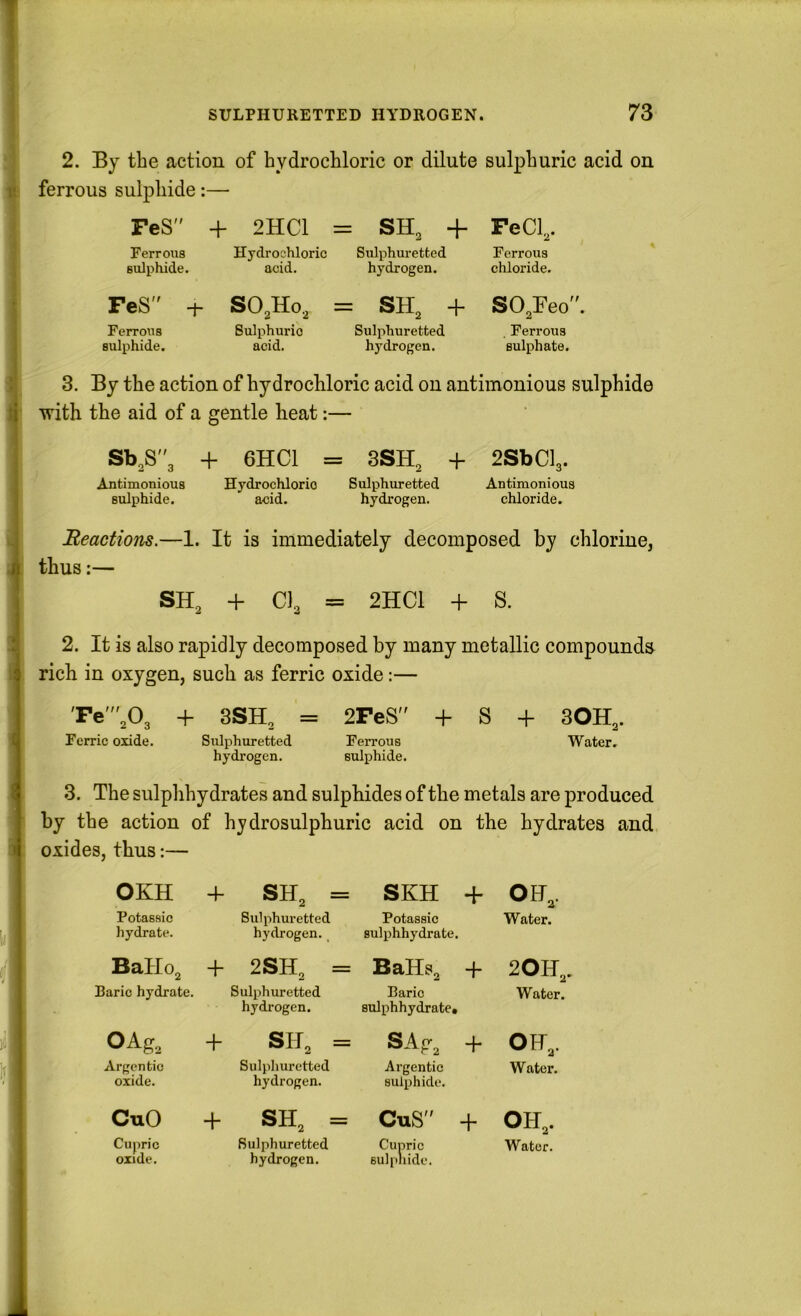 2. By the action of hydrochloric or dilute sulphuric acid on tj ferrous sulphide:— FeS + 2HC1 = SH, + FeCl,. Ferrous Hydrochloric Sulphuretted Ferrous sulphide. acid. hydrogen. chloride. ; FeS -h SO^Ho, = SH, + SO,Feo. Ferrous Sulphuric Sulphuretted , Ferrous sulphide. acid. hydrogen. sulphate. i 3. By the action of hydrochloric acid on antimonious sulphide i with the aid of a gentle heat:— j Sb,S3 + 6HC1 = 3SH, + 2SbCl3. Antimonious Hydrochloric Sulphuretted Antimonious sulphide. acid. hydrogen. chloride. .. Heactiom.—1. It is immediately decomposed by chlorine, i thus:— I SH^ + CI3 = 2HC1 + S. .1 2. It is also rapidly decomposed by many metallic compounds t rich in oxygen, such as ferric oxide:— 'Fe',03 + 3SH3 = 2FeS + S + SOH^. Ferric oxide. Siilphuretted Ferrous Water, hydrogen. sulphide. 3. The sulphhydrates and sulphides of the metals are produced by the action of hydrosulphuric acid on the hydrates and 1 oxides, thus:— OKH + SH2 = SKH + OH,. Potassic hydrate. Sulphuretted hydrogen. _ Potassic Bulphhydrate. Water. BaIIo2 + 2SH2 = BaHs2 + 20F,. Baric hydrate. Sulphuretted hydrogen. Baric sulphhydrate. Water. OAg, + SH3 = SA.P- + OH,. Argentic oxide. Sulphuretted hydrogen. Argentic sulphide. Water. CuO + SH2 = CuS + OH,. Cupric oxide. Sulphuretted hydrogen. Cupric sulpliide. Water.