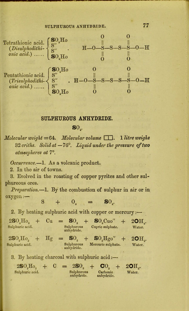 Tefcratliiouic acid. (Disidphoditki- 0}iic acid.) r SO^Ho S”  S” ^ SO^Ho 0 0 II II H—0—S—S—S—S—0—II 0 0 r SO,Ho S Pentathionlc acid. {Trisulpliodithi- S onic acid.) IS SO,Ho 0 0 II II H_0—S—S—S—S—S—0~H II 0 II 0 SULPHUROUS ANHYDRIDE. SO,. Molecular weight =64. Molecular volume I I I. 1 litre weighs 32 criths. Solid at — 7 6°. Liquid under the pressure of two atmospheres at 7°. Occurrence.—1. As a volcanic product. 2. In the air of towns. 3. Evolved in the roasting of copper pyrites and other sul- phureous ores. Preparation.—1. By the combustion of sulphur in air or in oxygen:— S + 0, = SO,. 2. By heating sulphuric acid with copper or mercury;—■ 2SO,IIo, + Cu II CQ O + SO,Cuo + 20H,. Sulphuric acid. Sulphurous anhydride. Cupric sulphate. Water. 2SO,Ho,' + Hg = SO, + SO,Hgo + 20H,. Sulphuric acid. Sulphurous anhydride. Mercuric sulphate. Water. 3. By heating charcoal with sulphuric acid:— 2SO,Ho, + C = 2S0, + CO, + 20H,. Sulphuric acid. Sulphurous Carbonic Water. anhydride. anhydride.