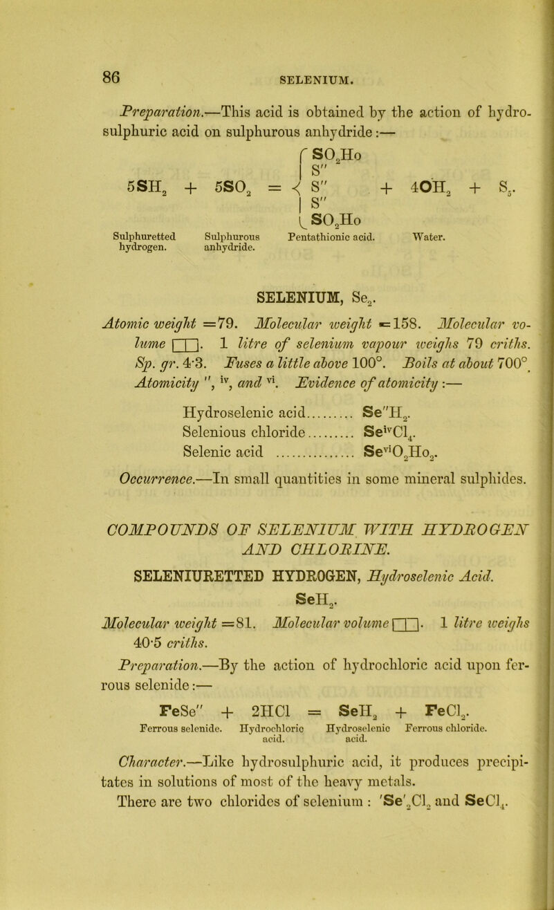 Preparation.—This acid is obtained by the action of hydro- sulphuric acid on sulphurous anhydride:— 5SH, + 5SO2 r SO2H0 S S + 40H Sulphuretted Sulphurous 1 S y SO2H0 Pentathionic acid. Water. hydrogen. anhydride. SELENIUM, Se,. Atomic weight =79. Molecular iceiglit =158. Molecular vo- lume I I ]. 1 litre of selenium vapour iveiglis 79 critlis. Sp. gr. 4'3. Fuses a little above 100°. Foils at about 700°_ Atomicity , and ''i Evidence of atomicity :— Hydroselenic acid SeH2. Selenious chloride Se^'^Cl,. Selenic acid Se''^02HOo. Occurrence.—In small cpantities in some mineral sulpliides. COMPOUNDS OF SELENIUM WITH RYDBOGEN AND GRLOBINE. SELENIUKETTED HYDROGEN, Rydroselenic Acid. SeH2. Molecular iceiglit Molecular volume n~l- 1 litre weighs 40*5 critlis. Preparation.—By the action of hydrochloric acid upon fer- rous selenide:— FeSe + 2HC1 = SeH2 + FeCl2. Ferrous selenide. Hydrochloric Hydroselenic Ferrous chloride. acid. acid. Character.—Like hydrosulphuric acid, it produces precipi- tates in solutions of most of the heavy metals. There are two chlorides of selenium : 'Se'2Cl, and SeCi^.