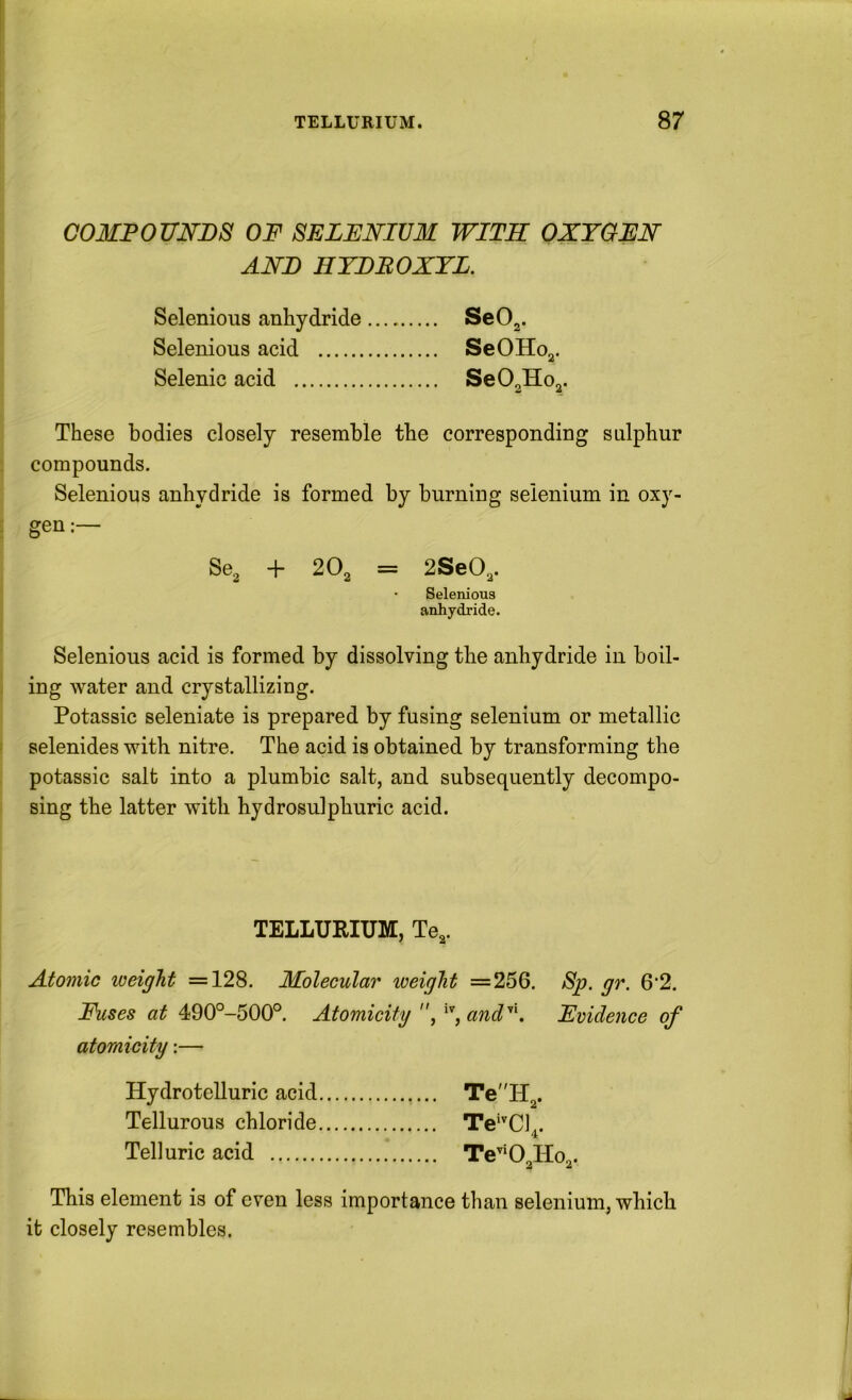 COMPOUNDS OF SELENIUM WITH OXYGEN AND HTDEOXTL. Selenious anliydride Se02- Selenious acid SeOHoj. Selenic acid SeOgHo^. These bodies closely resemble the corresponding sulphur compounds. Selenious anhydride is formed by burning selenium in oxy- gen:— Se^ + 20^ = 2SeO,. • Selenious anhydride. Selenious acid is formed by dissolving the anhydride in boil- ing water and crystallizing. Potassic seleniate is prepared by fusing selenium or metallic selenides with nitre. The acid is obtained by transforming the potassic salt into a plumbic salt, and subsequently decompo- sing the latter with hydrosulphuric acid. TELLURIUM, Te^. Atomic weight =128. Molecular weight =256. Sp. gr. 6‘2. Fuses at 490°-500°. Atomicity , and^K Evidence of atomicity:— Hydrotelluric acid Te'lT^. Tellurous chloride Te^'^Cl^. Telluric acid Te^*0,Ho„. This element is of even less importance than selenium, which it closely resembles.