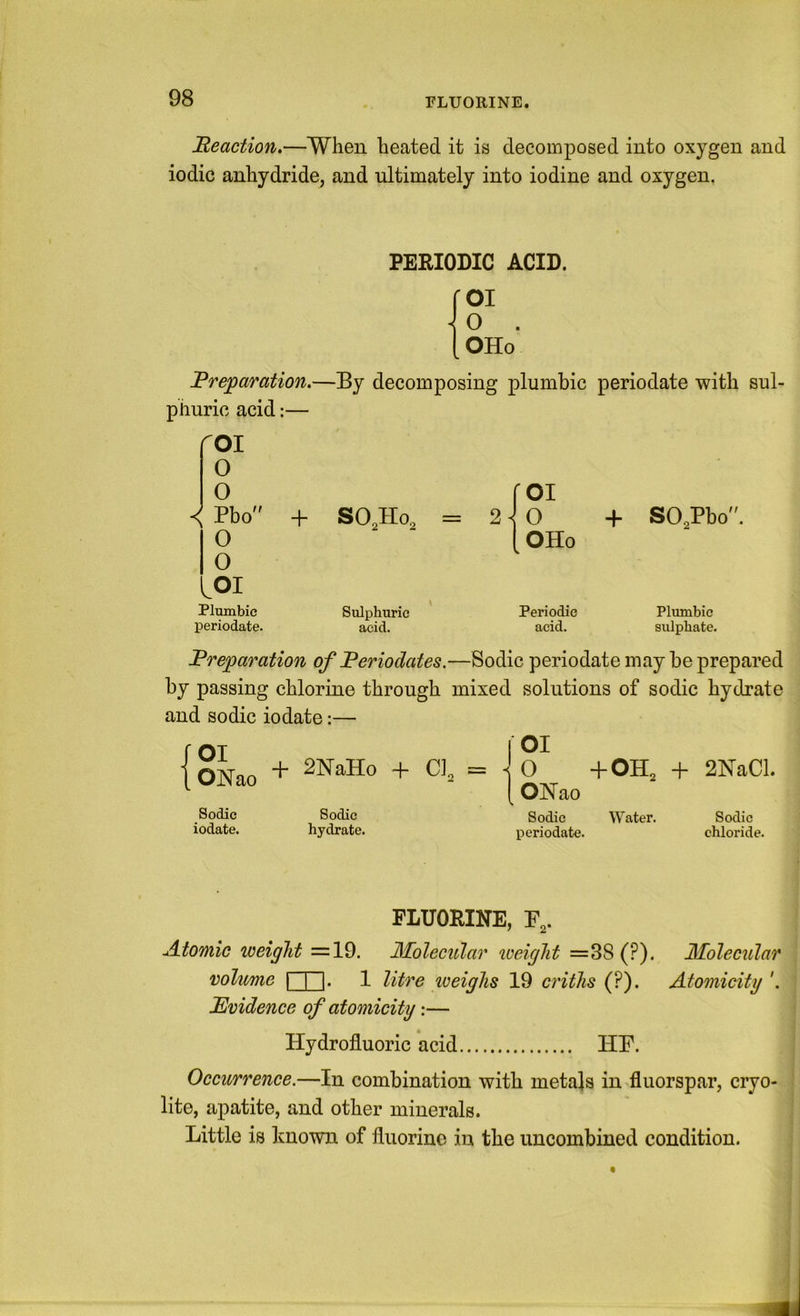 FLUORINE. Beaction.—When heated it is decomposed into oxygen and iodic anhydride, and ultimately into iodine and oxygen. PERIODIC ACID. OI 0 . OHo Brejparation.—By decomposing plumbic periodate with sul- phuric acid;— roi o 0 roi < Pbo + SO,Ho, = 2 0 + SO,Pb 0 1 OHo 0 LOI Plumbic Sulphuric Periodic Plumbic periodate. acid. acid. sulphate. Breparation of Beriodates.—Sodic periodate may be prepared by passing chlorine through mixed solutions of sodic hydrate and sodic iodate:— {oko + 2NaHo + Cl, Sodic Sodic iodate. hydrate. I \ O +OH2 + 2NaCl. ONao Sodic W^ater. periodate. Sodic chloride. FLUORINE, r,. Atomic weight =19. Jilolecular weight =38 (?). Molecular volume I I |. 1 litre loeighs 19 criths (?). Atomicity '. Bvidence of atomicity \— Hydrofluoric acid HF. Occurrence.—In combination with metajs in fluorspar, cryo- lite, apatite, and other minerals. Little is known of fluorine in the imcombined condition.