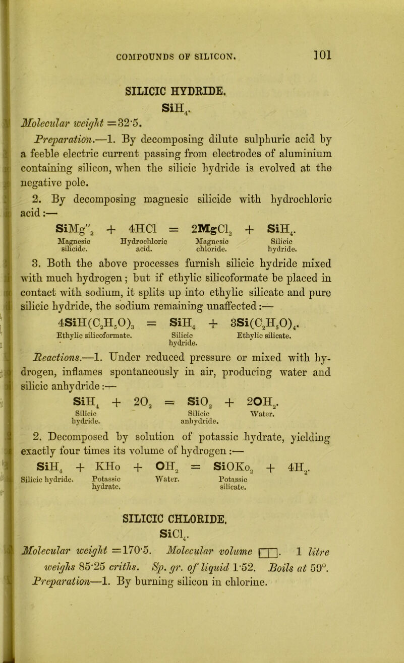 SILICIC HYDRIDE. SiH,. Molecular loeighi =32’5. Preparation.—1. By decomposing dilute sulphuric acid by a feeble electric current passing from electrodes of aluminium containing silicon, when the silicic hydride is evolved at the negative pole. 2. By decomposing magnesic silicide with hydrochloric acid:— SiMg, + 4HC1 = 2MgCh + SiH,. JIagnesio HydrocUorio Magnesio Silicic silicide. acid. chloride. hydride. 8. Both the above processes furnish silicic hydride mixed with much hydrogen; but if ethylic sih’coformate be placed in contact with sodium, it splits up into ethylic silicate and pure silicic hydride, the sodium remaining unaffected 4SiH(C,H,0)3 = SiH, + 3Si(C,H,0),. Ethylic silicofonnate. Silicic Ethylic silicate. hydride. Reactions.—1. Under reduced pressure or mixed with hy- drogen, inflames spontaneously in air, producing water and silicic anhydride:— SiH, + 2O3 == SiO, + 20H,. Silicic ~ Silicic Water, hydride. anhydride. 2. Decomposed by solution of potassic hydrate, yielding exactly four times its volume of hydrogen:— SiH, + KHo + OIU = SiOKo., + 4H,. Silicic hydride. Potassic Water. Potassic hydrate. silicate. SILICIC CHLORIDE. SiCl,. Molecular weight =170'5. Molecular volume 1 litre weighs 85‘25 criths. Bp. gr. of liquid 1-52. Boils at 59°. Preparation—1. By burning silicon in chlorine.