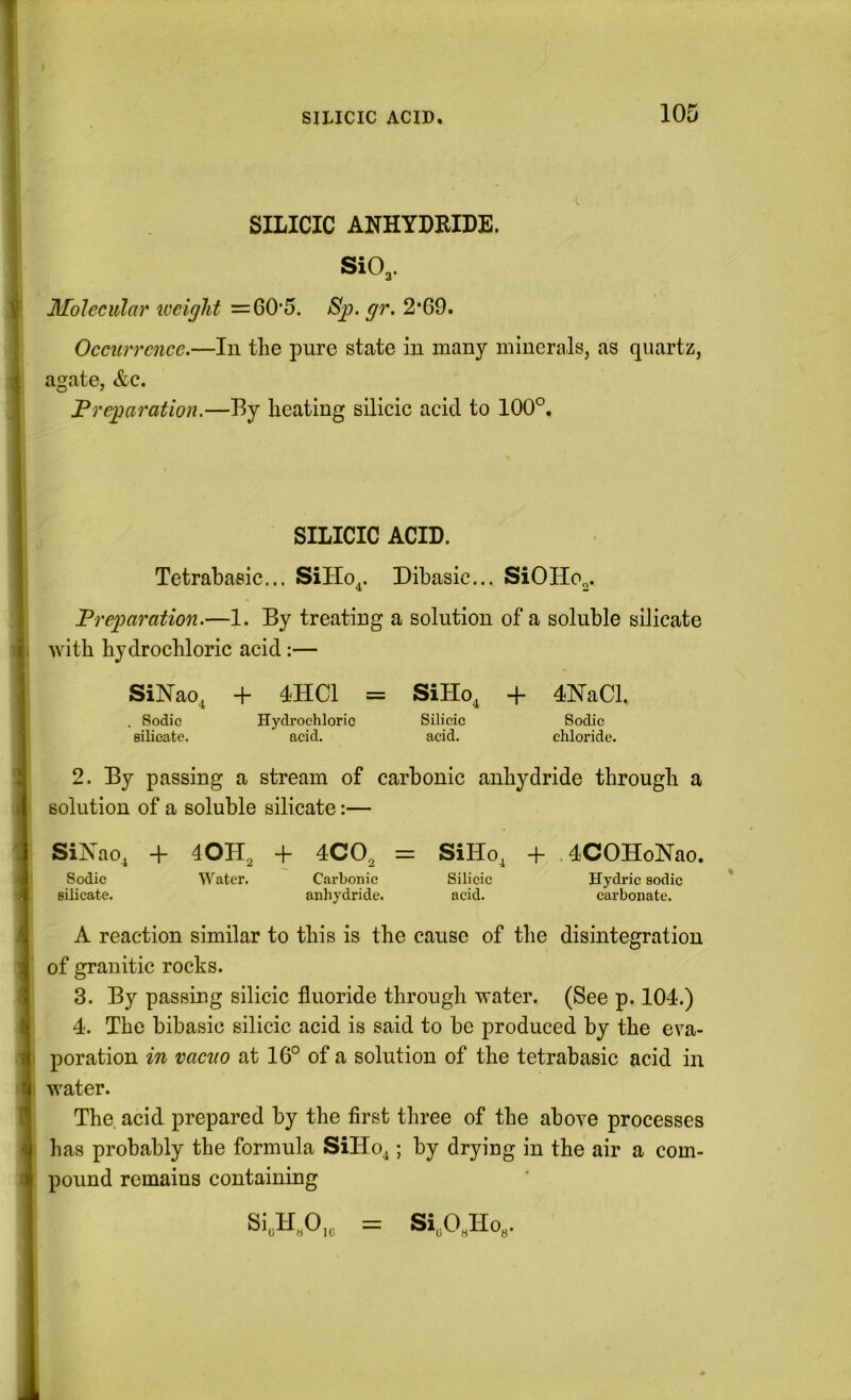 I i SILICIC ANHYDRIDE. SiO^. Molecular iveiglit =60*5. Sjj. gr. 2*69. Occurrence.—lu the pure state in many minerals, as quartz, agate, &c. Preparation.—By heating silicic acid to 100°. SILICIC ACID. Tetrahasic... SiHo^. Dibasic... SiOHo^. Preparation.—1. By treating a solution of a soluble silicate with hydrochloric acid:— SiNao, + 4HC1 = SiHo, + 4NaCl. . Sodic Hydrochloric Silicic Sodic Bilieate. acid, acid. chloride. J 2. By passing a stream of carbonic anhydride through a solution of a soluble silicate:— SiNao, + 40H, -f 4CO, = SiHo, + 4COHoNao. ( Sodic Water. Carbonic Silicic Hydric sodic : silicate. anhydride. acid. carbonate. A reaction similar to this is the cause of the disintegration ] of granitic rocks. ’ 3. By passing silicic fluoride through water. (See p. 104.) 4. The bibasic silicic acid is said to be produced by the eva- ' poration in vacuo at 16° of a solution of the tetrahasic acid in water. The acid prepared by the first three of the above processes ' has probably the formula SiHo^; by drying in the air a com- : pound remains containing Si„H.O,„ = Si„O.Ho,.