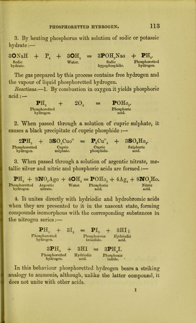 3. By heating phosphorus with solution of sodic or potassic hydrate;— 30XaH + P4 Sodic hydrate. + 30H, = 3POH,Nao + PH,. Sodic Water. Phosphoretted hypophosphite. hy^ogen. The gas prepared by this process contains free hydrogen and the vapour of liquid phosphoretted hydrogen. Reactions.—1. By combustion in oxygen it yields phosphoric acid: — PH3 + Phosphoretted hydrogen. 2O2 = POHO3. Phosphoric acid. 2. When passed through a solution of cupric sulphate, it causes a black precipitate of cupric phosphide :— 2PH3 + Phosphoretted hy^ogen. SSO^Cuo Cupric sulphate. = P„Cu3 + Cupric phosphide. 3SO2HO2. Sulphuric acid. 3. When passed through a solution of argentic nitrate, me- tallic silver and nitric and phosphoric acids are formed:— PHg + SNO^Ago + 4OH2 = POH03 + 4Ag2 4- 8NO2H0. Phosphoretted Argentic Water. Phosphoric Nitric hydrogen. nitrate. acid. acid. 4. It unites directly with hydriodic and hydrobromic acids when they are presented to it in the nascent state, forming compounds isomorphous with the corresponding substances in the nitrogen series :— PH 3 + P hosphoretted hydrogen. 3PH3 + Phosphoretted hydrogen. 31^ = PI3 + 3HI i Phosphorous triiodidc. Ilydriodio acid. 3HI = Hydriodic acid. 3PHT. 4 Phosphonio iodide. In this behaviour phosphoretted hydrogen bears a striking analogy to ammonia, although, unlike the latter compound, it does not unite with other acids. I