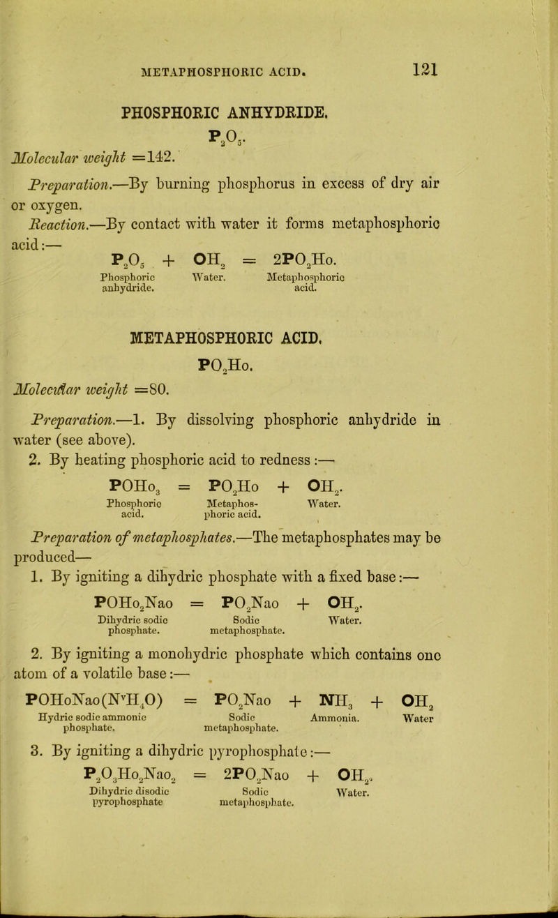 PHOSPHORIC ANHYDRIDE. Molecular iveight =142. Preparation.—By burning pliospborus in excess of dry air or oxygen. Reaction.—By contact with water it forms metapbospborio acid:— P,0,- + OH^ = 2PO,Ho. Phosphoric Water. Metaphosphorio anhydride. acid. METAPHOSPHORIO ACID, PO,Ho. Molecidar loeiglit =80. Preparation.—1. By dissolving pbospboric anhydride in water (see above). 2. By beating pbospboric acid to redness :— POHO3 = PO3H0 + OH3. Phosphoric Metaphos- Water, acid. phoric acid. Preparation of metapliosphates,—Tbe metapbospbates may be produced— 1. By igniting a dibydric pbospbate with a fixed base:— POHo^Nao = PO^Nao + OH^. Dihydric sodic Sodic Water, phosphate. metaphosphate. 2. By igniting a monobydric pbospbate wbicb contains one atom of a volatile base:— POHolSrao(N^H^O) = PO^Nao + NH3 + OH^ Hydric sodic ammonic Sodic Ammonia. W'ater phosphate. metaphosphate. 3. By igniting a dibydric pyropliospbate:— P203Ho3lN'ao., = 2P03Nao + Dihydric disodic Sodic Water, pyrophosphate metaphosphate.