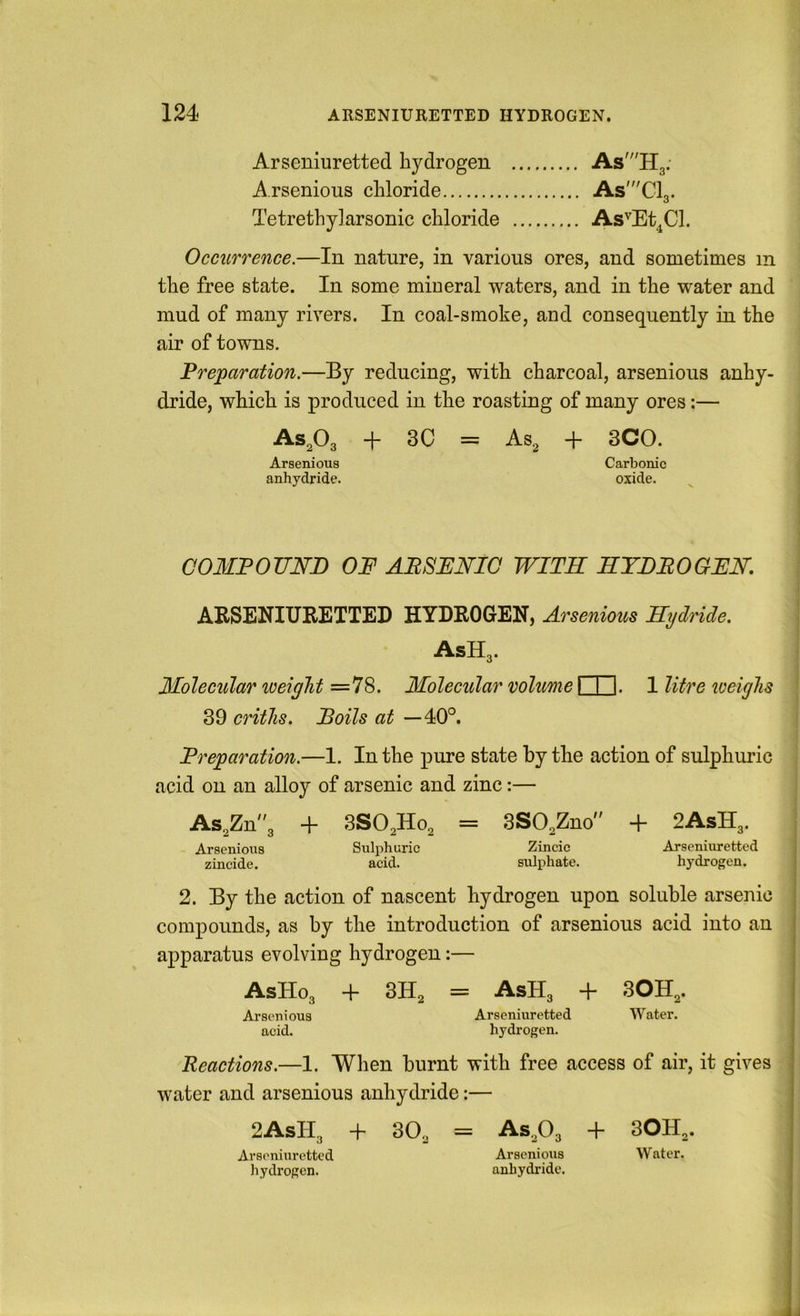 Arseniuretted hydrogen As^'IIg. A.rsenious chloride As'Cl3. TetrethyJarsonic chloride As'^Et^Cl. Occurrence.—In nature, in various ores, and sometimes in the free state. In some miueral waters, and in the water and mud of many rivers. In coal-smoke, and consequently in the air of towns. Preparation.—By reducing, with charcoal, arsenious anhy- dride, which is produced in the roasting of many ores:— AS2O3 “h 3C = 3CO. Arsenious Carbonic anhydride. oxide. C03IP0UND OF ARSENIC WITH HYDROGEN. ARSENIURETTED HYDROGEN, Arsenious Hydride. AsHg. Molecular weight =78. Molecular volume I I I. 1 litre loeighs 39 criihs. Roils at —40°. Preparation.—1. In the pure state by the action of sulphuric acid on an alloy of arsenic and zinc:— ASgZn'g + SSOgHog = 3S02Zno + 2AsHg. Arsenious Sulphuric Zincic Arseniuretted zincide. acid. sulphate. hydrogen. 2. By the action of nascent hydrogen upon soluble arsenic compounds, as by the introduction of arsenious acid into an apparatus evolving hydrogen:— AsHog + 3H2 = AsHg + SOHg. Arsenious Arseniuretted Water, acid. hydrogen. Reactions.—1. When burnt with free access of air, it gives water and arsenious anhydride:— 2AsHg + 30g = ASgOg + 30Hg. Arseniuretted Arsenious Water, hydrogen. anhydride.