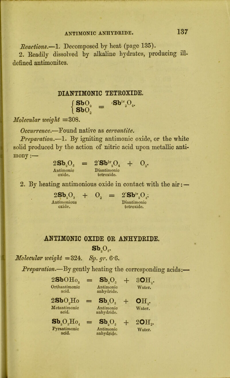 Reactions,—1. Decomposed by heat (page 135). 2. Keadily dissolved by alkaline hydrates, producing ilk defined antimonites. DIANTIMONIC TETROXIDE. rsbo^ _ [ShO, ~ Molecular weight =308. Occurrence.—Pound native as cervantite. JBreparation.—1. By igniting antimonic oxide, or the white solid produced by the action of nitric acid upon metallic anti- mony :— 2Sb,0, = 2'Sh\0, + 0,. Antimonic Diantimonio oxide. tetroxide. 2. By Iieating antimonious oxide in contact with the air: — 2Sb,03 + O3 = 2'Sb30,; Antimonious Diantimonio oxide, tetroxide. ANTIMONIC OXIDE OR ANHYDRIDE. Sb^O,. Molecular weight =324. Sp. gr. 6’6. By gently heating the corresponding acids:— 2SbOHo3 = Sb^O^ + 3OH3. Orthantimonic acid. Antimonic anhydride. Water. 2SbO,Ho = Sb^O^ + 0H3. Metantimonic acid. Antimonic anhydride. Water. Sb303Ho, = Sb^o^ + 2OH2. Pyrantimonic acid. Antimonic anhydfidc. Water.