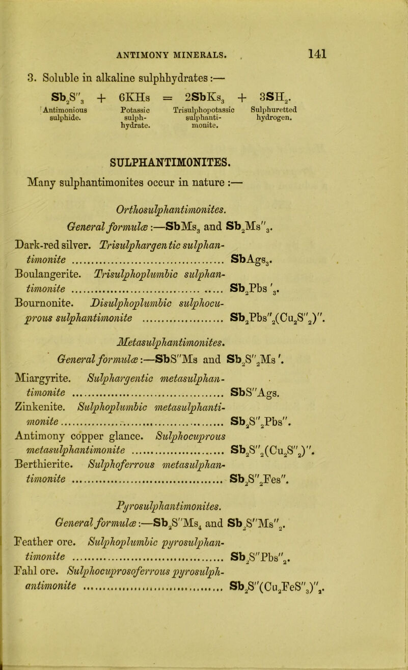 3. Soluble in alkaline sulpbbydrates:— Sb,S3 + 6KHs • Antimonious Potassic sulphide. sulph- hydrate. = 2SbKs3 + 3SH,. Trisulphopotassic Sulphuretted sulphanti- hydrogen, mouite. SULPHANTIMONITES. Many sulpbantimonites occur in nature :— Orthosulphantimonites. General formulcB:—SbMsg and Sb^Ms^g. Dark-red silver. Trisulphargen tic sulphan- timonite SbAgSg. Boulangerite. TnsuljghojglumUc sulphan- timonite Sb^Pbs'g. Bournonite. Disulphoplumbic sulpJiocu- proits sulpTiantimonite Sb3Pbs2(Cu2S2). Metasulphantimonites^ General formolce:—SbS'Ms and Sb2S2Ms'. Miargyrite. SulpTiargentic metasulphan- timonite SbSAgs. ' Zinkenite. SiilpJioplumbic metasulphanti- monite Sb2S2Pbs. ; Antimony copper glance. SidpTiocuprous metasulphantimonite Sb2S2(Cu2S2). I Berthierite. Sulphoferrous metasulpTian- timonite Sb2S2Pes. Pgrosulpliantimonites. General formulas:—SbgS'Ms^ and Sb2SMs2. I Peatber ore. SulpTiopUmhic pyrosulplian- timonite Sb^SPbs2» 1 Pabl ore. Sulpliocuprosoferrous pyrosulpli- antimonite Sb2S(CLi2PeS3),.