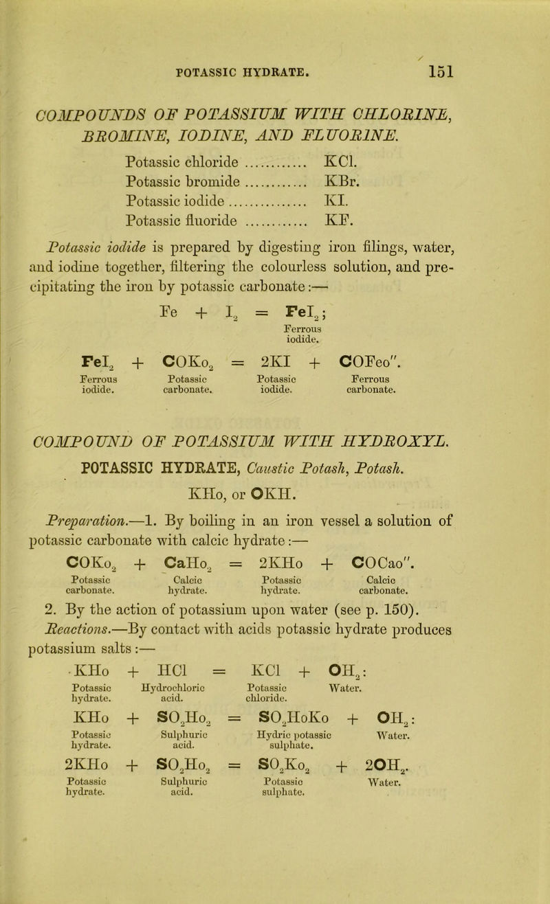 COMPOUNDS OF POTASSIUM WITH CRLOBINE, BROMINE, IODINE, AND FLUORINE. Potassic chloride XCl. Potassic bromide KBr. Potassic iodide KI. Potassic fluoride KP. Potassic iodide is prepared bj digesting irou filings, water, and iodine together, filtering the colourless solution, and pre- cipitating the irou by potassic carbonate:— Fe + I, = Fel,; Ferrous iodide. Fel, + COKo, = 2KI + COEeo. Ferrous Potassic Potassic Ferrous iodide. carbonate. iodide. carbonate. COMPOUND OF POTASSIUM WITH HYDROXYL. POTASSIC HYDRATE, Caustic Potash, Potash. KHo, or OKH. Preparation.—1. By boiling in an iron vessel a solution of potassic carbonate with calcic hydrate:— COKo, + CaHo, = 2KHo + COCao”. Potassic Calcic Potassic Calcic carbonate. hydrate. hydi’ate. carbonate. 2. By the action of potassium upon water (see p. 150). Reactions.—By contact with acids potassic hydrate produces potassium salts:— • KHo + HCl = IvCl + OH,: Potassic Hydi’ochloric Potassic Water, hydrate. acid. chloride. KHo + SO,Ho, = SO,HoKo + OH,: Potassic Sulphuric Hydidc potassic Water, hydrate. acid. sulphate. 2KHo + SO,Ho, = SO,Ko, + 20H,. Potassic Sulphuric Potassic Water, hydrate. acid. sulphate.