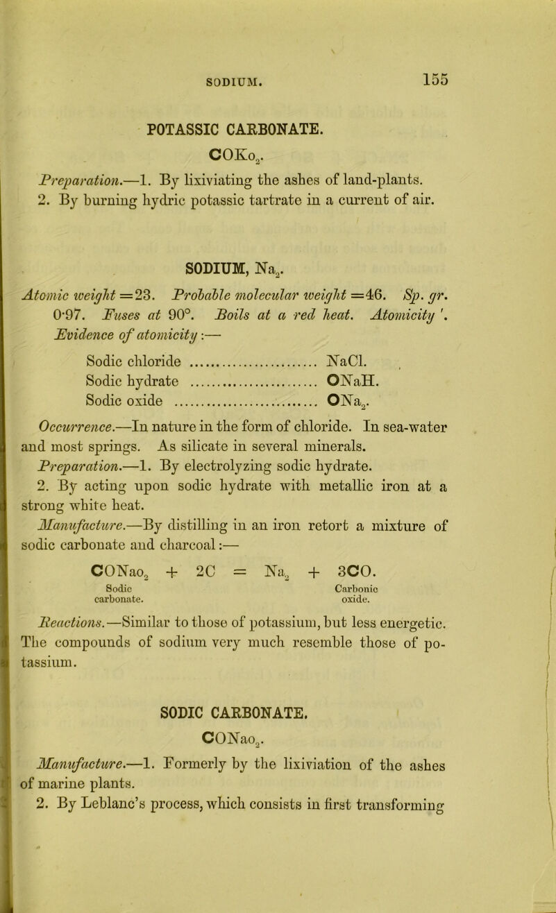 POTASSIC CARBONATE. COK03. Preparation.—1. By lixiviating the ashes of land-plants. 2. By burning hydric potassic tartrate in a current of air. SODIUM, m,. Atomic loeight =23. Proibahle molecular iveight =46. Sp. gr. 0*97. Fuses at 90°. Foils at a red heat. Atomicity '. Fvidence of atomicity— Sodic chloride jSTaCl. Sodic hydrate ONaH. Sodic oxide 01S’a2. Occurrence.—In nature in the form of chloride. In sea-water and most springs. As silicate in several minerals. Preparation.—1. By electrolyzing sodic hydrate. 2. By acting upon sodic hydrate with metallic iron at a strong white heat. Manufacture.—By distilling in an iron retort a mixture of sodic carbonate and charcoal:— | CONao^ + 2C = Na.2 + SCO. f Sodic Cai’bonic carbonate. oxide. Peactions.—Similar to those of potassium, hut less energetic. The compounds of sodium very much resemble those of po- tassium. j I SODIC CARBONATE. j CONao^. j Manifacture.—1. Formerly by the lixiviation of the ashes of marine plants. 2. By Leblanc’s process, which consists in first transforming \
