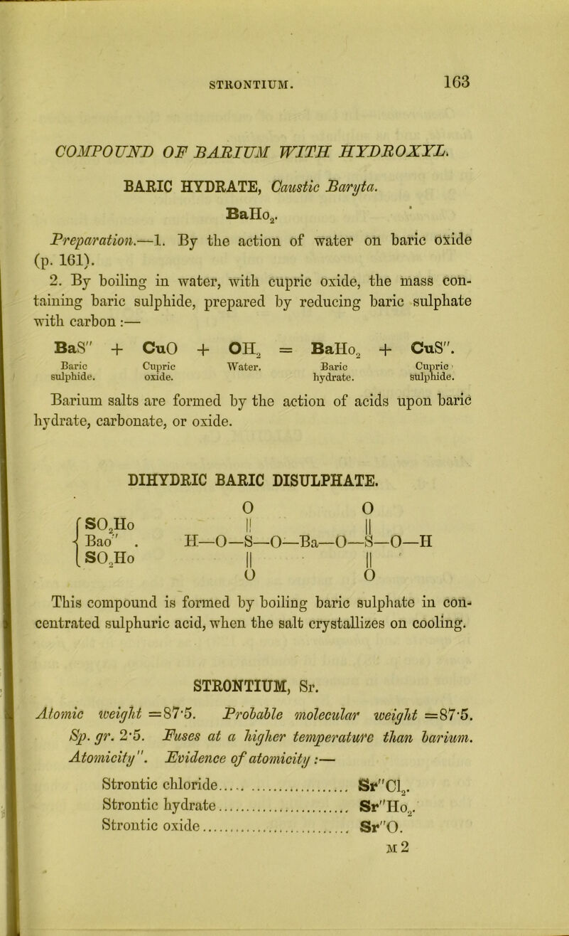 STRONTIUM. COMPOUND OF DABIUM WITH HYDBOXYL. BARIC HYDRATE, Caustic Baryta. BaHo,. Preparation.—1. By the action of water on baric oxide (p. 161). 2. By boiling in water, with cupric oxide, the mass con- taining baric sulphide, prepared by reducing baric sulphate with carbon:— BaS” + CuO + OH, = BaHo, + CuS”. Baric Cupric Water. Baric Cupric ■ sulphide. oxide. hydrate. sulphide. Barium salts are formed by the action of acids upon baric hydrate, carbonate, or oxide. DIHYDRIC BARIC DISULPHATE. 0 O fSO,Ho I! II ^ Bao  . H—0—S—O—Ba—0—iS—0—H [SO.Ho II ■ II ' o o This compound is formed by boiling baric sulphate in con- centrated sulphuric acid, when the salt crystallizes on cooling. STRONTIUM, Sr. Atomic loeight =87*5. Prohable molecular toeight =87'5. Sp. gr. 2*5. Fuses at a higher temperature than barium. A tomicify'Evidence of atomicity:— Strontic chloride St*” Cl,. Strontic hydrate Sr Ho,. Strontic oxide Sr0. m2