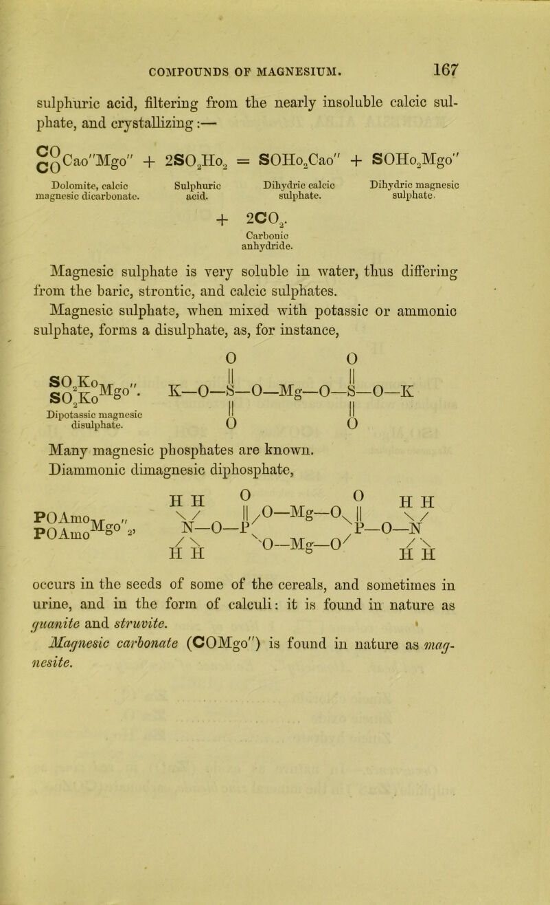 sulphuric acid, filtering from the nearly insoluble calcic sul- phate, and crystallizing:— QyCaoMgo'' + 2SO,Ho, = SOHo.Cao + SOHo.Mgo Dolomite, calcic Sulphuric Dihydric calcic Dihydric magncBic magnesic dicarbonate. acid. sulphate. sulphate. + 2CO,. Carbonic anhydride. Magnesic sulphate is very soluble in water, thus difi’eriug from the baric, strontic, and calcic sulphates. Magnesic sulphate, when mixed with potassic or ammonic sulphate, forms a disiilphate, as, for instance. O O |Q^f°Mgo. K—O—I—0—Mg—0—S—0—K Dipotassic magnesic II disulphate. O O Many magnesic phosphates are known. Diammonic dimagnesic diphosphate, i^O-A.mo-»yp n POAmo^g“ HH Vnivrnl HH \ / II /O—Mg—O II \ / N—0—P ^p_0—N / \ '^^0—Mo^—0^ / \ H H ^ ^ ^ H H occurs in the seeds of some of the cereals, and sometimes in urine, and in the form of calculi: it is found in nature as guanite and struvite. • Magnesic carhonate (COMgo) is found in nature as onag- nesite.