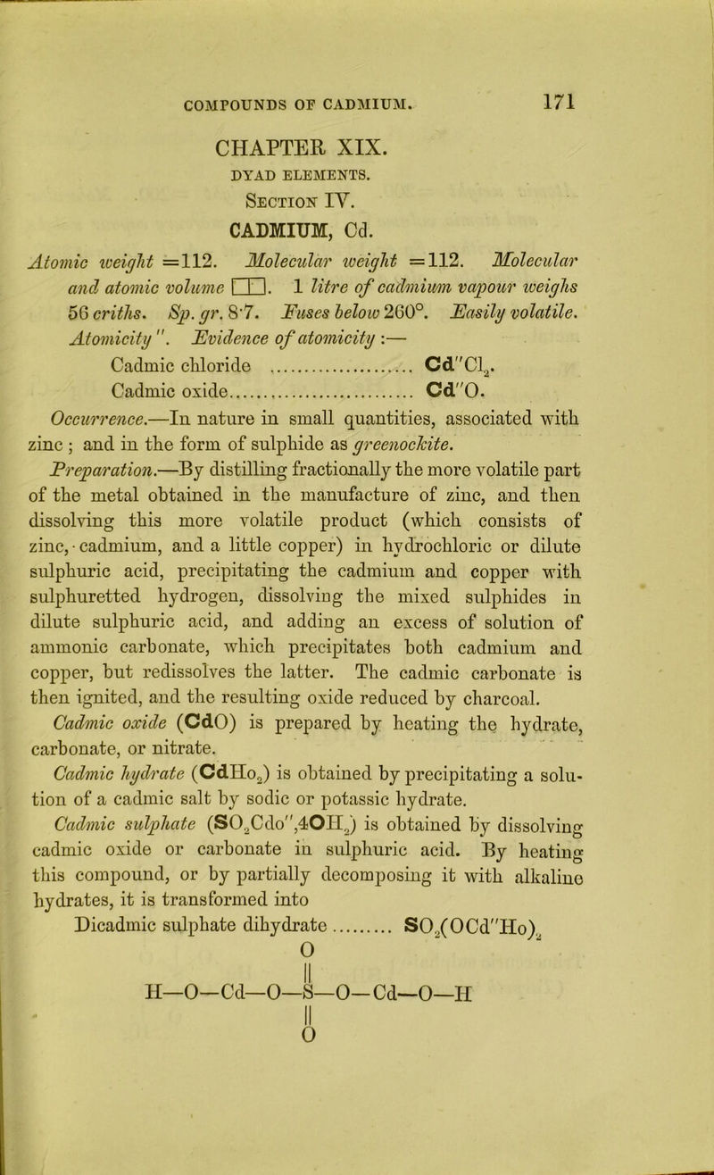 CHAPTER XIX. DYAD ELEMENTS. Section IV. CADMIUM, Cd. Atomic lueiglit =112. Molecular weight =112. Molecular and atomic volume I I I. 1 litre of cadmium vapour weighs ^Qcriths. Sp.gr. S’7. Fuses below 2Q0°. Fasily volatile. Atomicity. Evidence of atomicity :— Cadmic chloride CdCl2. Cadmic oxide Cd0. Occurrence.—In nature in small quantities, associated with zinc ; and in the form of sulphide as greenochite. Freparation.—By distilling fractionally the more volatile part of the metal obtained in the manufacture of zinc, and then dissolving this more volatile product (which consists of zinc, • cadmium, and a little copper) in hydrochloric or dilute sulphuric acid, precipitating the cadmium and copper with sulphuretted hydrogen, dissolviug the mixed sulphides in dilute sulphuric acid, and addiug an excess of solution of ammonic carbonate, which precipitates both cadmium and copper, but redissolves the latter. The cadmic carbonate is then ignited, and the resulting oxide reduced by charcoal. Cadmic oxide (CdO) is prepared by heating the hydrate, carbonate, or nitrate, Cadmic hydrate (CdHo2) is obtained by precipitating a solu- tion of a cadmic salt by sodic or potassic hydrate. Cadmic sulphate (S02Cdo,40Il2) is obtained by dissolving cadmic oxide or carbonate in sulphuric acid. By heating this compound, or by partially decomposing it with alkaline hydrates, it is transformed into Dicadmic sulphate dihydrate SOo(OCd''Ho)2 O II II—0—Cd—0—S—0- Cd—0—H 0