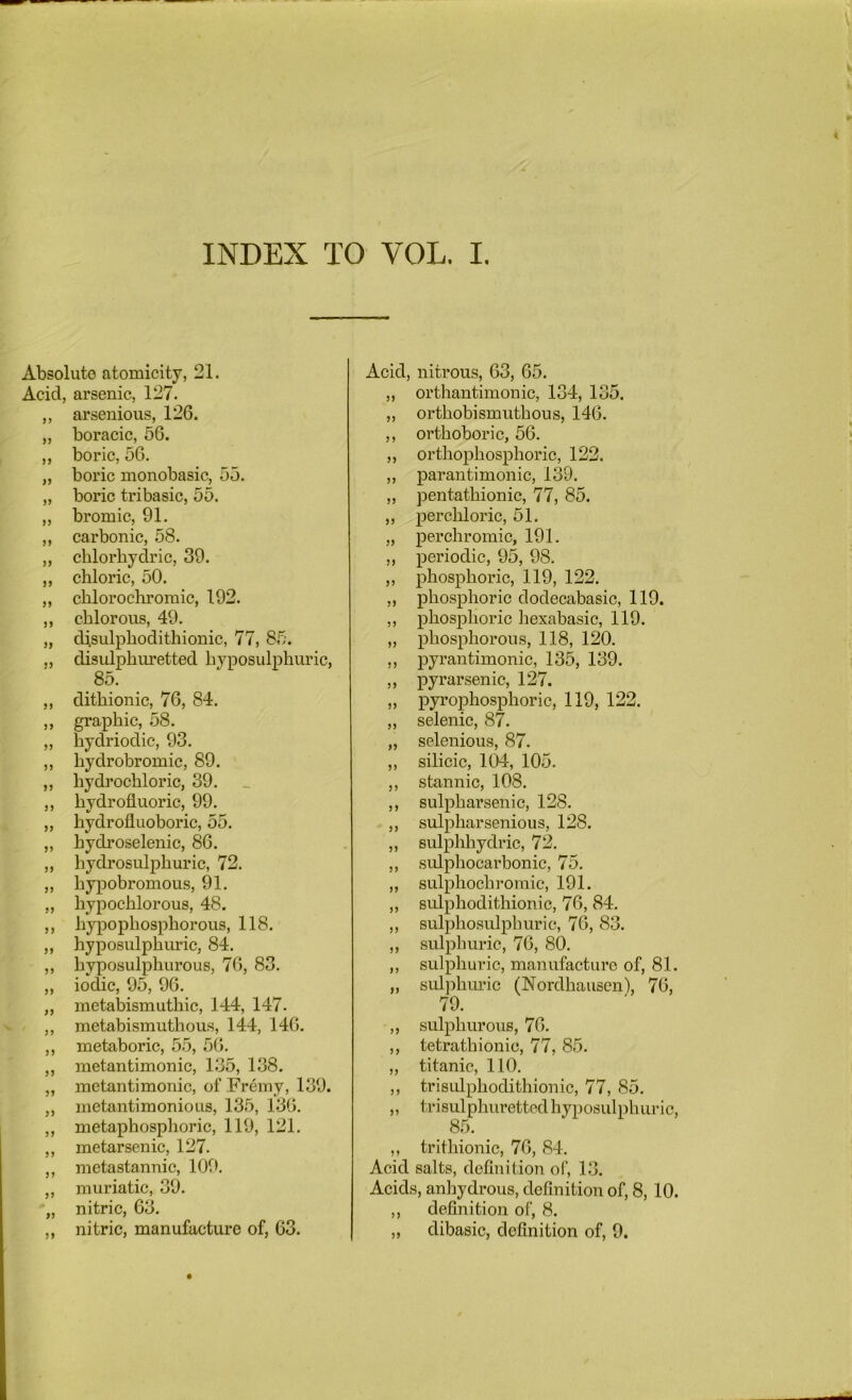 INDEX TO VOL. I. Absolute atomicity, 21. Acid, arsenic, 127. ,, arsenious, 126. „ boracic, 56. „ boric, 56. „ boric monobasic, 55. „ boric tribasic, 55. „ bromic, 91. „ carbonic, 58. „ chlorbydric, 39. ,, chloric, 50. „ chlorochromic, 192. ,, chlorous, 49. „ disulphodithionic, 77, 85. „ disulphuretted hyposulphuric, 85. ,, dithionic, 76, 84. ,, graphic, 58. „ hydriodic, 93. ,, hydrobromic, 89. „ hych’ochloric, 39. ,, hydrofluoric, 99. „ hydrofluoboric, 55. ,, hydroselenic, 86. „ hydrosulphuric, 72. „ hypobromous, 91. ,, hypochlorous, 48. ,, hypophosphorous, 118. ,, hyposulphuric, 84. ,, hyposulphurous, 76, 83. „ iodic, 95, 96. ,, raetabismuthic, 144, 147. ,, metabismuthoms, 144, 140. ,, metaboric, 55, 50. „ metantimonic, 135, 138. „ metantimonic, of Fremy, 139. ,, metantimonious, 135, 130. „ metaphosphoric, 119, 121. ,, metarsenic, 127. ,, metastannic, 109. ,, muriatic, 39. „ nitric, 63. ,, nitric, manufacture of, 63. Acid, nitrous, 63, 65. „ orthantimonic, 134, 135. ,, orthobismuthous, 140. ,, orthoboric, 56. „ orthophosphoric, 122. „ parantimonic, 139. „ pentathionic, 77, 85. „ perchloric, 51. „ perchromic, 191. „ periodic, 95, 98. ,, phosphoric, 119, 122. „ phosphoric dodecabasic, 119. ,, phosphoric liexabasic, 119. „ phosphorous, 118, 120. ,, pyrantimonic, 135, 139. ,, pyrarsenic, 127. „ pyrophosphoric, 119, 122. „ selenic, 87. „ selenious, 87. ,, silicic, 104, 105. ,, stannic, 108. ,, sulpharsenic, 128. „ sulpharsenious, 128. ,, sulphhydric, 72. ,, sulphocarbonic, 75. „ sulphochromic, 191. „ Bulphodithionic, 76, 84. ,, sulphosulphuric, 76, 83. „ sulphuric, 76, 80. ,, sulphuric, manufacture of, 81. „ sidphuric (Nordhauscn), 70, 79. ,, sulphurous, 70. ,, tetrathionic, 77, 85. „ titanic, 110. ,, trisidphodithionic, 77, 85. „ trisulphurettcd hyposulphuric, 85. ,, trithionic, 70, 84. Acid salts, definition of, 13. Acids, anhydrous, definition of, 8, 10. ,, definition of, 8. „ dibasic, definition of, 9.