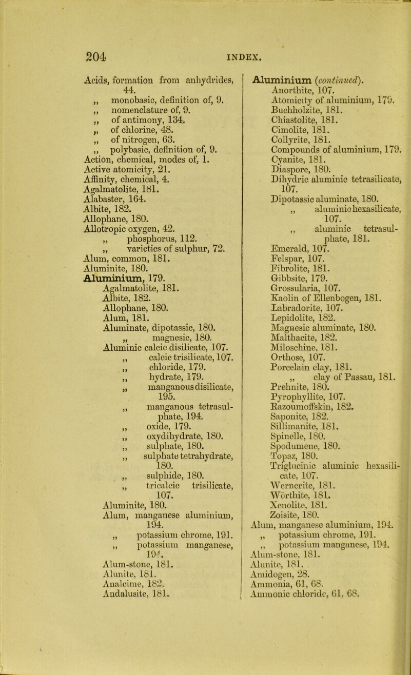 Acids, formation from anhydrides, 44. ,, monobasic, definition of, 9. ,, nomenclature of, 9. ,, of antimony, 134. „ of chlorine, 48. „ of nitrogen, 63. ,, polybasic, definition of, 9. Action, chemical, modes of, 1. Active atomicity, 21. Affinity, chemical, 4. Agalmatolite, 181. Alabaster, 164. Albite, 182. Allophane, 180. Allotropic oxygen, 42. „ phosphorus, 112. „ varieties of sulphur, 72. Alum, common, 181. Aluminite, 180. AluminiTim, 179. Agalmatolite, 181. Albite, 182. Allophane, 180. Alum, 181. Aluminate, dipotassic, 180. „ magnesic, 180. Aluminic calcic disilicate, 107. ,, calcic trisilicate, 107. „ chloride, 179. ,, hydrate, 179. „ manganous disilicate, 195. „ manganous tetrasul- phate, 194. ,, oxide, 179. ,, oxydihydrate, 180. „ sulphate, 180. ,, sulphate tetrahydrate, 180. ,, sulphide, 180. „ tricalcic trisilicate, 107. Aluminite, 180. Alum, manganese aluminium, 194. „ potassium chrome, 191. ,, potassium manganese, 19J. Alum-stone, 181. Alunite, 181. Analcime, 182. Audalusite, 181. Aluminmm {continued). Anorthite, 107. Atomicity of aluminium, 179. Buchholzite, 181. Chiastolite, 181. Cimolite, 181. Collyrite, 181. Compoimds of aluminium, 179. Cyanite, 181. Diaspore, 180. Dihydric aluminic tetrasilicate, 107. Dipotassic aluminate, 180. „ aluminic hexasilicate, 107. ,, aluminic tetrasul- phate, 181. Emerald, 107. Felspar, 107. Fibrolite, 181. Gibbsite, 179. Grossularia, 107. Kaolin of Ellenbogen, 181. Labradorite, 107. Lepidolite, 182. Magnesic aluminate, 180. Malthacite, 182. Miloschiue, 181. Orthose, 107. Porcelain clay, 181. „ clay of Passau, 181. Prehnite, 180. Pyrophyllite, 107. Eazoumoifskin, 182. Saponite, 182. Sillimanite, 181. Spinellc, ISO. Spodumcne, 180. Topaz, 180. Triglucinic aluminic hexasiii- cate, 107. Weimerite, 181. Worth ite, 181. Xenolite, 181. Zoisite, ISO. Alum, manganese aluminium, 194. „ potassium chrome, 191. „ potassium manganese, 194. Alum-stone, 181. Alunite, 181. Amidogen, 28. Ammonia, 61, 68. Ammonic chloride, 61, 68.