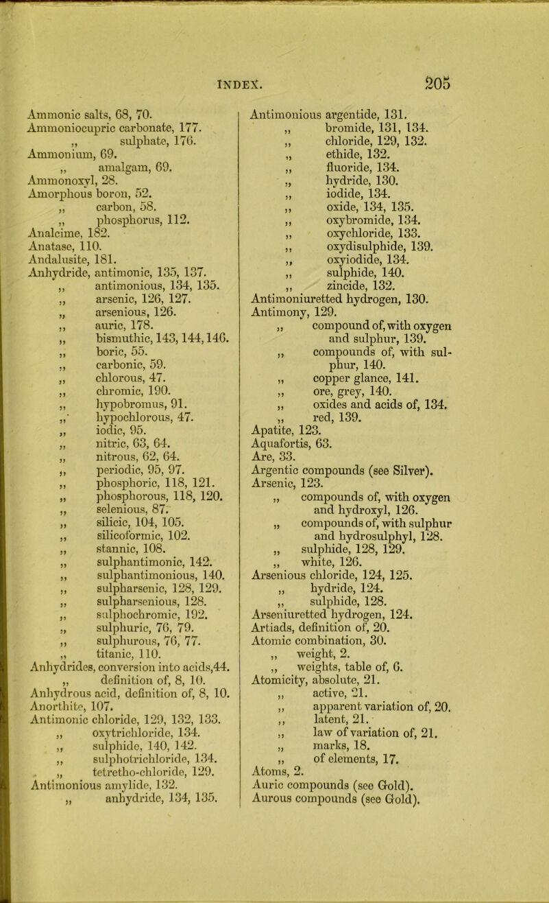 inde:?^. 20S Ammonic salts, G8, 70. Ammoniocupric carbonate, 177. „ sulphate, 176. Ammonium, 69. „ amalgam, 69. Ammonoxyl, 28. Amorphous boron, 52. ,, carbon, 58, „ phosphorus, 112. Analcime, 182. Anatase, 110. Andalusite, 181. Anhydride, antimonic, 135, 137. ,, antimonious, 134, 135. ,, arsenic, 126, 127. „ arsenious, 126. ,, auric, 178. „ bismuthic, 143,144,146. „ boric, 55. ,, carbonic, 59, ,, chlorous, 47, ,, chromic, 190. „ liypobroinus, 91. „■ hypochlorous, 47. „ iodic, 95. „ nitric, 63, 64. „ nitrous, 62, 64. ,, periodic, 95, 97. „ phosphoric, 118, 121. „ phosphorous, 118, 120. ,, selenious, 87. „ silicic, 104, 105. ,, silicoformic, 102. „ stannic, 108. „ sulphantimonic, 142. ,, sulphantimonious, 140. „ sulpharsenic, 128, 129. „ sulpharsenious, 128. „ sulphochromic, 192. „ sulphuric, 76, 79. ,, sulphurous, 76, 77. „ titanic, 110. Anhydrides, conversion into acids,44. „ definition of, 8, 10. Anhydrous acid, definition of, 8, 10. Anorthite, 107. Antimonic chloride, 129, 132, 133. ,, oxytrichloride, 134. „ sulphide, 140, 142. ,, sulphotrichloride, 1.34. „ tetretho-chloride, 129. Antimonious amylide, 132. „ anhydride, 134, 135. Antimonious argentide, 131. „ bromide, 131, 134. ,, chloride, 129, 132. „ ethide, 132. ,, fluoride, 134. „ hydride, 130. ,, iodide, 134. ,, oxide, 134, 135. ,, oxy bromide, 134. „ oxychloride, 133. ,, oxydisulphide, 139. ,, oxy iodide, 134. ,, sulphide, 140. ,, zincide, 132. Antimoniuretted hydrogen, 130. Antimony, 129. ,, compound of, with oxygen and sulphur, 139. „ compounds of, with sul- phur, 140. „ copper glance, 141. „ ore, grey, 140. ,, oxides and acids of, 134. „ red, 139. Apatite, 123. Aquafortis, 63. Are, 33. Ai’gentic compounds (see Silver). Arsenic, 123. „ compounds of, with oxygen and hydroxyl, 126. „ compounds of, with sulphur and hydrosulphyl, 128. „ sulpliide, 128, 129. ,, white, 126. Arsenious chloride, 124, 125. ,, hydride, 124. ,, sulphide, 128. Arseniuretted hydrogen, 124. Artiads, definition of, 20. Atomic combination, 30. ,, weight, 2. ,, weights, table of, 6. Atomicity, absolute, 21. ,, active, 21. ,, apparent variation of, 20. ,, latent, 21. ,, law of variation of, 21. „ marks, 18. „ of elements, 17. Atoms, 2. Auric compounds (see Gold). Aurous compounds (see Gold).