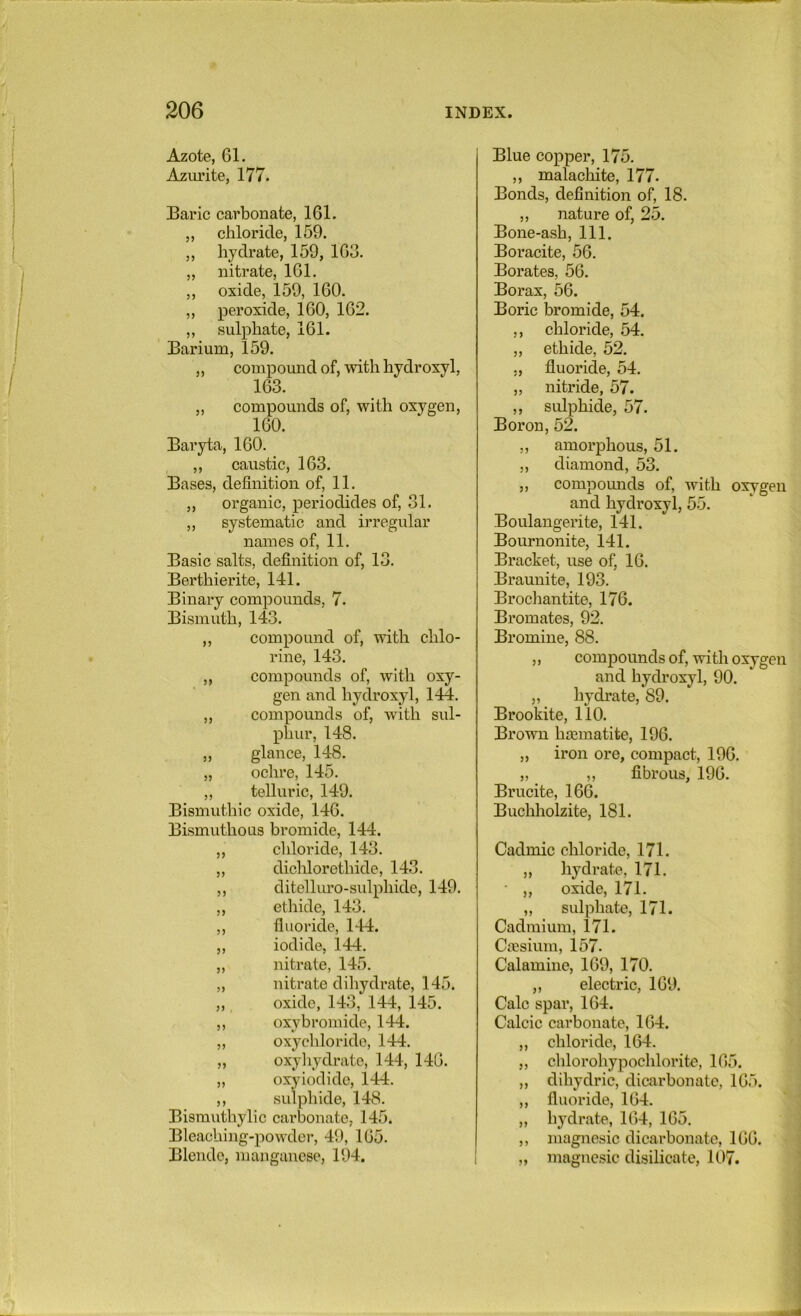 Azote, 61. Azm’ite, 177. Baric carbonate, 161. „ chloride, 159. ,, hydrate, 159, 163. „ nitrate, 161. ,, oxide, 159, 160. „ peroxide, 160, 162. ,, sulphate, 161. Barium, 159. „ compound of, with hydroxyl, 163. „ compounds of, with oxygen, 160. Baryta, 160. ,, caustic, 163. Bases, definition of, 11. ,, organic, periodides of, 31. „ systematic and irregular names of, 11. Basic salts, definition of, 13. Berthierite, 141. Binary compounds, 7. Bismuth, 143. ,, compound of, with chlo- rine, 143. ,, compounds of, with oxy- gen and hydroxyl, 144. ,, compounds of, with sul- phur, 148. „ glance, 148. „ ochre, 145. „ telluric, 149. Bismuthic oxide, 146. Bismuthous bromide, 144. ,, cliloride, 143. ,, diclilorethide, 143. ,, ditelluro-sulphide, 149. ,, ethide, 143. ,, fluoride, 144. „ iodide, 144. „ nitrate, 145. „ nitrate dihydrate, 145. „, oxide, 143, 144, 145. ,, oxybromide, 144. „ oxychloride, 144. „ oxyliydrate, 144, 146. „ oxy iodide, 144. ,, sulphide, 148. Bisrauthylic carljonate, 145. Bleaching-powdei’, 49, 165. Blende, manganese, 194. Blue copper, 175. ,, malachite, 177. : Bonds, definition of, 18. ,, nature of, 25. Bone-ash, 111. Boracite, 56. Borates, 56. ;; Borax, 56. Boric bromide, 54. ,, chloride, 54. ' „ ethide, 52. : ., fluoride, 54. ,, nitride, 57. ,, sulphide, 57. '5 Boron, 52. ,, amorphous, 51. i; ,, diamond, 53. r „ compounds of, with oxygen ]l and hydroxyl, 55.  ^ Boulangerite, 141. ^ Bournonite, 141. i Bracket, use of, 16. 'A Braunite, 193. J Brochantite, 176. Bromates, 92. h Bromine, 88. .’I ,, compounds of, with oxygen ' I and hydroxyl, 90. \ „ hydrate, 89. ; Brookite, 110. Brown hrematite, 196. „ iron ore, compact, 196. i „ ,, fibrous, 196. I Brucite, 166. | Buchholzite, 181. | Cadmic chloride, 171. „ hydrate, 171. • „ oxide, 171. „ sulphate, 171. Cadmium, 171. Caesium, 157. Calamine, 169, 170. „ electric, 169. Calc spar, 164. Calcic carbonate, 164. „ chloride, 164. „ chlorohypochlorite, 165. „ dihydric, dicarbonatc, 165. „ fluoride, 164. „ hydrate, 164, 165. ,, magnesic dicarbonate, 166. „ magnesic disilicate, 107.